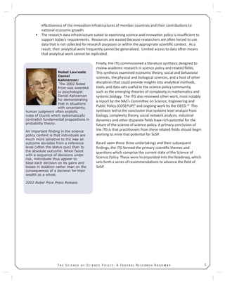 7T S S P : A F R R
eﬀec veness of the innova on infrastructures of member countries and their contribu ons to
na onal economic growth.
The research data infrastructure suited to examining science and innova on policy is insuﬃcient to•
support today’s requirements. Resources are wasted because researchers are o en forced to use
data that is not collected for research purposes or within the appropriate scien ﬁc context. As a
result, their analy cal work frequently cannot be generalized. Limited access to data o en means
that analy cal work cannot be replicated.
Finally, the ITG commissioned a literature synthesis designed to
review academic research in science policy and related ﬁelds.
This synthesis examined economic theory, social and behavioral
sciences, the physical and biological sciences, and a host of other
disciplines that could provide insights into analy cal methods,
tools, and data sets useful to the science policy community,
such as the emerging theories of complexity in mathema cs and
systems biology. The ITG also reviewed other work, most notably
a report by the NAS’s Commi ee on Science, Engineering and
Public Policy (COSEPUP)9
and ongoing work by the OECD.10
This
synthesis led to the conclusion that systems level analysis from
biology, complexity theory, social network analysis, industrial
dynamics and other disparate ﬁelds have rich poten al for the
future of the science of science policy. A primary conclusion of
the ITG is that prac oners from these related ﬁelds should begin
working to mine that poten al for SoSP.
Based upon these three undertakings and their subsequent
ﬁndings, the ITG formed the primary scien ﬁc themes and
ques ons which comprise the current state of the Science of
Science Policy. These were incorporated into the Roadmap, which
sets forth a series of recommenda ons to advance the ﬁeld of
SoSP.
Nobel Laureate
Daniel
Kahneman:
The 2002 Nobel
Prize was awarded
to psychologist
Daniel Kahneman
for demonstrating
that in situations
with uncertainty,
human judgment often exploits
rules of thumb which systematically
contradict fundamental propositions in
probability theory.
An important ﬁnding in the science
policy context is that individuals are
much more sensitive to the way an
outcome deviates from a reference
level (often the status quo) than to
the absolute outcome. When faced
with a sequence of decisions under
risk, individuals thus appear to
base each decision on its gains and
losses in isolation rather than on the
consequences of a decision for their
wealth as a whole.
2002 Nobel Prize Press Release
 