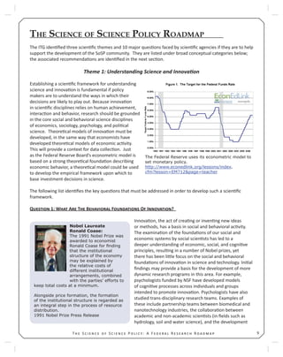 9T S S P : A F R R
THE SCIENCE OF SCIENCE POLICY ROADMAP
The ITG iden ﬁed three scien ﬁc themes and 10 major ques ons faced by scien ﬁc agencies if they are to help
support the development of the SoSP community. They are listed under broad conceptual categories below;
the associated recommenda ons are iden ﬁed in the next sec on.
Theme 1: Understanding Science and Innova on
Establishing a scien ﬁc framework for understanding
science and innova on is fundamental if policy
makers are to understand the ways in which their
decisions are likely to play out. Because innova on
in scien ﬁc disciplines relies on human achievement,
interac on and behavior, research should be grounded
in the core social and behavioral science disciplines
of economics, sociology, psychology, and poli cal
science. Theore cal models of innova on must be
developed, in the same way that economists have
developed theore cal models of economic ac vity.
This will provide a context for data collec on. Just
as the Federal Reserve Board’s econometric model is
based on a strong theore cal founda on describing
economic behavior, a theore cal model could be used
to develop the empirical framework upon which to
base investment decisions in science.
The following list iden ﬁes the key ques ons that must be addressed in order to develop such a scien ﬁc
framework.
Q 1: W A T B F O I ?
Innova on, the act of crea ng or inven ng new ideas
or methods, has a basis in social and behavioral ac vity.
The examina on of the founda ons of our social and
economic systems by social scien sts has led to a
deeper understanding of economic, social, and cogni ve
principles, resul ng in a number of Nobel prizes, yet
there has been li le focus on the social and behavioral
founda ons of innova on in science and technology. Ini al
ﬁndings may provide a basis for the development of more
dynamic research programs in this area. For example,
psychologists funded by NSF have developed models
of cogni ve processes across individuals and groups
intended to promote innova on. Psychologists have also
studied trans-disciplinary research teams. Examples of
these include partnership teams between biomedical and
nanotechnology industries, the collabora on between
academic and non-academic scien sts (in ﬁelds such as
hydrology, soil and water science), and the development
The Federal Reserve uses its econometric model to
set monetary policy.
http://www.econedlink.org/lessons/index.
cfm?lesson=EM712&page=teacher
Nobel Laureate
Ronald Coase:
The 1991 Nobel Prize was
awarded to economist
Ronald Coase for ﬁnding
that the institutional
structure of the economy
may be explained by
the relative costs of
different institutional
arrangements, combined
with the parties’ efforts to
keep total costs at a minimum.
Alongside price formation, the formation
of the institutional structure is regarded as
an integral step in the process of resource
distribution.
1991 Nobel Prize Press Release
 