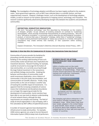 11T S S P : A F R R
Finding: The inves ga on of technology adop on and diﬀusion has been largely conﬁned to the academic
realm. Some government agencies, such as NIST, have collected data in a scien ﬁc fashion, and have
supported basic research. However, challenges remain, such as the development of technology adop on
models, as well as research on full systems approaches to mapping science, technology, and innova on. This
research could be signiﬁcantly advanced by developing stronger links between the academic and prac oner
communi es.
Q 3: H A W D C O S A I F A E ?
Communi es of science provide the backdrop for
promo ng scien ﬁc discovery and innova on.
Building on the exis ng understanding of how such
communi es evolve would have clear implica ons for
investment decisions. Research funding, for example,
could be structured to encourage the forma on of
new communi es, as is currently occurring through
the large Federal investment in the nanoscience
and synthe c biology communi es. Studying the
behavior and forma on of communi es could
avoid unnecessary duplica on, since a feature of
communi es is the joint study, documenta on, and
communica on of scien ﬁc advances. Finally, using
communi es as the unit of analysis is another way
of tracking the scien ﬁc impact of investments. It is
apparent that the increasing complexity of science
means that ins tu onal and disciplinary boundaries
are no longer the organizing principle for the
development of communi es. Social scien sts have
been able to use new tools to advance understanding
of social network theory, although the data
requirements are complex and evolving. The ﬁeld of
study of virtual organiza ons is also emerging, with a
ﬁrst solicita on by NSF’s Oﬃce of Cyberinfrastructure.
A number of research agencies have developed the
infrastructure to study communi es. For example,
USDA science agencies are using its Current Research
Informa on System (CRIS) to keep track of performers.
DEFINITION: DISRUPTIVE INNOVATION:
The term “disruptive technology” was ﬁrst described by Christensen as the creation
of cheaper, simpler- to-use versions of existing products (in contrast to “sustaining
technologies”, which provide incremental improvements on existing products). Now the
term “disruptive innovation” is commonly used to describe any technological innovation,
product, or service that uses a “disruptive” strategy, rather than a “sustaining” strategy,
to impact existing dominant technologies or status quo products in a market. Disruptive
innovations may create entirely new markets, or new customers within existing
markets.
Clayton Christensen, The Innovator’s Dilemma (Harvard Business School Press), 1997.
SCIENCE POLICY IN ACTION:
BIOTECHNOLOGY RISK ASSESSMENT
RESEARCH
USDA is funding work on the multi-
dimensional issues regarding the adoption
and diffusion of biotechnology. These issues
revolve around agriculture and food systems,
markets and consumers, businesses,
institutions, and social issues.
Ag Engineer and Corn, Agricultural
Research Service, U.S. Department
of Agriculture
The changing agriculture enterprise in the
21st Century includes increasing use of
transgenic crops. While these crops have
been widely adopted in the United States
to great beneﬁt, there remain a number
of concerns about their adoption that have
created barriers to their sale and export to a
number of countries.
 