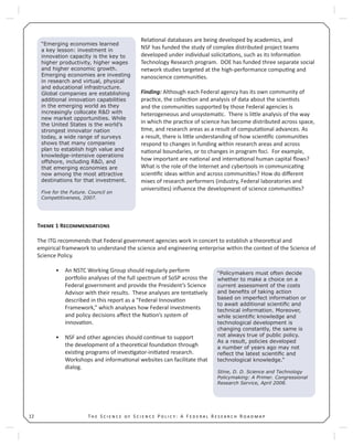 T S S P : A F R R12
Rela onal databases are being developed by academics, and
NSF has funded the study of complex distributed project teams
developed under individual solicita ons, such as its Informa on
Technology Research program. DOE has funded three separate social
network studies targeted at the high-performance compu ng and
nanoscience communi es.
Finding: Although each Federal agency has its own community of
prac ce, the collec on and analysis of data about the scien sts
and the communi es supported by those Federal agencies is
heterogeneous and unsystema c. There is li le analysis of the way
in which the prac ce of science has become distributed across space,
me, and research areas as a result of computa onal advances. As
a result, there is li le understanding of how scien ﬁc communi es
respond to changes in funding within research areas and across
na onal boundaries, or to changes in program foci. For example,
how important are na onal and interna onal human capital ﬂows?
What is the role of the Internet and cybertools in communica ng
scien ﬁc ideas within and across communi es? How do diﬀerent
mixes of research performers (industry, Federal laboratories and
universi es) inﬂuence the development of science communi es?
T 1 R
The ITG recommends that Federal government agencies work in concert to establish a theore cal and
empirical framework to understand the science and engineering enterprise within the context of the Science of
Science Policy.
An NSTC Working Group should regularly perform•
por olio analyses of the full spectrum of SoSP across the
Federal government and provide the President’s Science
Advisor with their results. These analyses are tenta vely
described in this report as a “Federal Innova on
Framework,” which analyses how Federal investments
and policy decisions aﬀect the Na on’s system of
innova on.
NSF and other agencies should con nue to support•
the development of a theore cal founda on through
exis ng programs of inves gator-ini ated research.
Workshops and informa onal websites can facilitate that
dialog.
“Emerging economies learned
a key lesson: investment in
innovation capacity is the key to
higher productivity, higher wages
and higher economic growth.
Emerging economies are investing
in research and virtual, physical
and educational infrastructure.
Global companies are establishing
additional innovation capabilities
in the emerging world as they
increasingly collocate R&D with
new market opportunities. While
the United States is the world’s
strongest innovator nation
today, a wide range of surveys
shows that many companies
plan to establish high value and
knowledge-intensive operations
offshore, including R&D, and
that emerging economies are
now among the most attractive
destinations for that investment.
Five for the Future. Council on
Competitiveness, 2007.
“Policymakers must often decide
whether to make a choice on a
current assessment of the costs
and beneﬁts of taking action
based on imperfect information or
to await additional scientiﬁc and
technical information. Moreover,
while scientiﬁc knowledge and
technological development is
changing constantly, the same is
not always true of public policy.
As a result, policies developed
a number of years ago may not
reﬂect the latest scientiﬁc and
technological knowledge.”
Stine, D. D. Science and Technology
Policymaking: A Primer. Congressional
Research Service, April 2008.
 