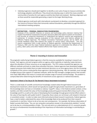 13T S S P : A F R R
Individual agencies should work together to iden fy a core suite of ways to measure and describe•
technology adop on and diﬀusion. They should also develop ways in which the many scien ﬁc
communi es of prac ce for each agency could be described and analyzed. Working subgroups such
as these would be responsible genera ng a report to the larger Working Group.
Federal agencies could work with interna onal counterparts to develop a consistent approach to•
the Science of Science Policy that transcends na onal boundaries, poten ally through the OECD or
interna onal mee ng symposia.
Theme 2: Inves ng in Science and Innova on
The pragma c reality facing Federal agencies is that the resources available for inves ng in research are
limited. Each agency, and each program within an agency, either explicitly or implicitly, makes decisions
about the alloca on of those resources on an ongoing basis. The ITG’s review revealed that agencies use
diﬀerent methods and tools to make those alloca on decisions. Federal agencies have developed budget
support processes that enable them to make investment decisions on an intra-agency basis, but the increasing
complexity of the science conducted by those agencies is becoming daun ng. NIH, for example, must manage
a budget process that supports 27 separate ins tutes, while the DOE manages a budget process that includes
nine major R&D oﬃces that invest in a varied and complex range of sciences and technology. The problem is
compounded when determining the beneﬁts of investments across agencies or na onal boundaries.
Q 4: W I T V O T N ’ P I I S ?
There is a wide body of scien ﬁc and technical knowledge created solely through Federal research and
development investment, which would not typically be sought through private investment (i.e. genera on of
this knowledge does not have an immediate or obvious “payoﬀ”). Value, in the Federal context context, is thus
twofold, and refers to both the value of the knowledge produced by governmental eﬀorts (how much is the
knowledge worth?), as well as the value of developing that knowledge through governmental eﬀorts (what is
the value of learning this with public funds?). Frequently, these values are not known un l viewed in historical
or anecdotal context. In order to make more informed and priori zed research investments, Federal agencies
have a need to be er understand the value of the knowledge likely to be produced from their research
investments in real me. Failure to do so has very real consequences. For example, the famous observa on of
Nobel Laureate Bob Solow: “You can see computers everywhere except in the produc vity sta s cs”, turned
out to be due to a misinterpreta on of data. This not only led to an understatement of U.S. economic growth,
but also to a fundamental misunderstanding of the importance of informa on technology in contribu ng to
growth.13
DEFINITION – FEDERAL INNOVATION FRAMEWORK:
Analyses of the scientiﬁc theories on science and technology policy decision making that
explain how federal investments and policy decisions affect the nation’s system of innovation,
and provide an empirical framework to understand the Nation’s science and engineering
enterprise. It includes ongoing evaluation of the relevant tools and metrics utilized by
different Federal Agencies. The Federal Innovation Framework group, led by OSTP, will
include feedback loops that analyze the impact of various policy instruments. This will
require cooperation with a wide variety of Federal agencies, including the Department of
Treasury, DOC and the major Federal statistical agencies to understand the effects of tax
policy, labor policy and other Federal efforts that impact science policy.
 