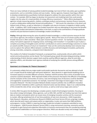 T S S P : A F R R14
There are many methods of valuing publicly funded knowledge, but most of them rely solely upon qualita ve
assessments, such as commi ee reviews and case studies. Various agencies, however, have begun eﬀorts
to develop complementary quan ta ve methods designed to address the value ques on within their own
context. For example, DOE has begun to develop risk assessment and modeling tools that could provide
insights into the value of a mixed por olio of energy eﬃciency investments.14
Other eﬀorts developed by
agencies include measuring patents, cita ons, prototype products and processes, business ﬁnance measures,
as well as collabora ve rela onships formed and publica ons.15, 16
NIH counts the reduc ons in the direct and
indirect costs of illness, as well as reduc ons in intangible costs due to increases in longevity in be er quality
of life. In addi on, NSF’s SciSIP program has funded researchers who are a emp ng to document the beneﬁts
from publicly funded interna onal collabora on in bio-fuels, as well as the contribu ons of foreign graduate
students and post-doctoral students to knowledge crea on and diﬀusion.
Finding: Although determining the value of publicly funded knowledge is a cri cal outcome measure for Fed-
eral science agencies, the analysis is largely agency speciﬁc. Many of the tools are of uneven quality and the
broader discourse is o en anecdotal. Many open research ques ons remain. For example, is it possible to de-
velop a full systems approach to mapping science, technology, and innova on? Is it possible to put in place a
complete accoun ng of intangible assets and their contribu ons to science and technology outcomes to create
an overall scien ﬁc measure of return on investment? How can the community develop more inclusive mea-
sures to capture the spillover eﬀects between scien ﬁc discovery and technological innova on, par cularly
among universi es, companies, and government laboratories?
The crea on of a Federal Innova on Framework, as proposed here, could provide a forum within which
varied community prac ces can be shared. This Framework group would s mulate dialog promo ng a be er
understanding of which decision support tools could be used by diﬀerent agencies, allow for joint data
collec on eﬀorts, and s mulate more rigorous methods of analyzing the scien ﬁc process among diﬀerent
agencies.
Q 5: I I P T “P D ”?
It is extremely unlikely that any single model could predict par cular discoveries and any a empt to build
such a model should be looked upon with great skep cism. New advances in agent based modeling and an
increased capacity to simulate diﬀerent scenarios, however, hold the promise that a series of possible future
scenarios could be developed. With improved models of the processes that lead to the diﬀusion of knowledge
and the evolu on of the communi es of science, new and emerging areas of discovery could be iden ﬁed
and targeted for accelerated assistance. For example, researchers have begun to look at gaps in the “Idea
Innova on Network”. The Idea Innova on Network divides research ac vi es into six diﬀerent innova on
arenas and their relatedness within a par cular industrial sector (see box below). Gaps in our understanding
of this include the roles of low- versus high-risk science, as well as small versus large-scale science.17
A similar eﬀort has gone into developing a complex systems model of technological evolu on, focusing on
low-carbon energy technologies. Many agencies, such as DOE, NIH, and NSF are funding new tools that capture
data on cita ons and patents which can reveal areas of emerging innova on ac vity and the movement
to market, oﬀering tantalizing hints of real- me predic on of near-term discoveries. USDA Coopera ve
State Research, Educa on, and Extension Research (CSREES) and Forest Service (FS) are using logic models,
which describe work inputs and outputs within an organiza on, to plan and assess their R&D por olios
and programs. Further, CSREES is requiring that logic models be included in proposals submi ed to many
of its programs. USDA Economic Research Service (ERS) is using environment scanning, commonly used by
companies to gain factual and subjec ve informa on on business environments they are considering entering,
to poll external stakeholders on future program direc ons. NASA uses decadal surveys and strategic roadmaps
 