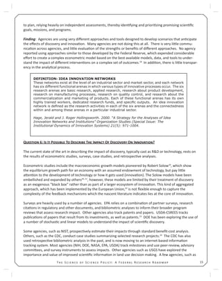 15T S S P : A F R R
to plan, relying heavily on independent assessments, thereby iden fying and priori zing promising scien ﬁc
goals, missions, and programs.
Finding: Agencies are using very diﬀerent approaches and tools designed to develop scenarios that an cipate
the eﬀects of discovery and innova on. Many agencies are not doing this at all. There is very li le commu-
nica on across agencies, and li le evalua on of the strengths or beneﬁts of diﬀerent approaches. No agency
reported using approaches similar to those developed by the Federal Reserve, which expended considerable
eﬀort to create a complex econometric model based on the best available models, data, and tools to under-
stand the impact of diﬀerent interven ons on a complex set of outcomes.18
In addi on, there is li le transpar-
ency in the analy cal process.
Q 6: I I P T D T I O D O I ?
The current state of the art in describing the impact of discovery, typically cast as R&D or technology, rests on
the results of econometric studies, surveys, case studies, and retrospec ve analyses.
Econometric studies include the macroeconomic growth models pioneered by Robert Solow19
, which show
the equilibrium growth path for an economy with an assumed endowment of technology, but pay li le
a en on to the development of technology or how it gets used (innova on). The Solow models have been
embellished and expanded by others20, 21
, however, these models are limited by their treatment of discovery
as an exogenous “black box” rather than as part of a larger ecosystem of innova on. This kind of aggregated
approach, which has been implemented by the European Union,22
is not ﬂexible enough to capture the
complexity of the feedback mechanisms which the nascent literature indicates lies at the core of innova on.
Surveys are heavily used by a number of agencies. EPA relies on a combina on of partner surveys, research
cita ons in regulatory and other documents, and bibliometric analyses to inform their broader program
reviews that assess research impact. Other agencies also track patents and papers. USDA-CSREES tracks
publica ons of papers that result from its investments, as well as patents.23
DOE has been exploring the use of
a number of stochas c and linear models to understand the impact of scien ﬁc discovery.
Some agencies, such as NIST, prospec vely es mate their impacts through standard beneﬁt-cost analysis.
Others, such as the CDC, conduct case studies summarizing selected research projects.24
The CDC has also
used retrospec ve bibliometric analysis in the past, and is now moving to an internet-based informa on
tracking system. Most agencies (NIH, DOE, NASA, EPA, USDA) track milestones and use peer-review, advisory
commi ees, and survey instruments to assess impacts. Other agencies such as USGS have explored the
importance and value of improved scien ﬁc informa on in land use decision making. A few agencies, such as
DEFINITION: IDEA INNOVATION NETWORKS
These networks exist at the level of an industrial sector and market sector, and each network
has six different functional arenas in which various types of innovative processes occur. The six
research arenas are basic research, applied research, research about product development,
research on manufacturing processes, research on quality control, and research about the
commercialization and marketing of products. Each of these functional arenas has its own
highly trained workers, dedicated research funds, and speciﬁc outputs. An idea innovation
network is deﬁned as the research activities in each of the six arenas and the connectedness
within and among these arenas in a particular industrial sector.
Hage, Jerald and J. Roger Hollingsworth. 2000. “A Strategy for the Analyses of Idea
Innovation Networks and Institutions” Organization Studies (Special Issue: The
Institutional Dynamics of Innovation Systems) 21(5): 971-1004.
 