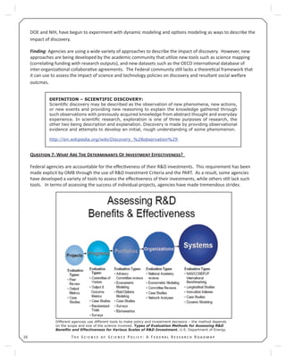 T S S P : A F R R16
DOE and NIH, have begun to experiment with dynamic modeling and op ons modeling as ways to describe the
impact of discovery.
Finding: Agencies are using a wide variety of approaches to describe the impact of discovery. However, new
approaches are being developed by the academic community that u lize new tools such as science mapping
(correla ng funding with research outputs), and new datasets such as the OECD interna onal database of
inter-organiza onal collabora ve agreements. The Federal community s ll lacks a theore cal framework that
it can use to assess the impact of science and technology policies on discovery and resultant social welfare
outcmes.
Q 7: W A T D O I E ?
Federal agencies are accountable for the eﬀec veness of their R&D investments. This requirement has been
made explicit by OMB through the use of R&D Investment Criteria and the PART. As a result, some agencies
have developed a variety of tools to assess the eﬀec veness of their investments, while others s ll lack such
tools. In terms of assessing the success of individual projects, agencies have made tremendous strides.
Different agencies use different tools to make policy and investment decisions – the method depends
on the scope and size of the science involved. Types of Evaluation Methods for Assessing R&D
Beneﬁts and Effectiveness for Various Scales of R&D Investment, U.S. Department of Energy.
DEFINITION – SCIENTIFIC DISCOVERY:
Scientiﬁc discovery may be described as the observation of new phenomena, new actions,
or new events and providing new reasoning to explain the knowledge gathered through
such observations with previously acquired knowledge from abstract thought and everyday
experience. In scientiﬁc research, exploration is one of three purposes of research, the
other two being description and explanation. Discovery is made by providing observational
evidence and attempts to develop an initial, rough understanding of some phenomenon.
http://en.wikipedia.org/wiki/Discovery_%28observation%29
 