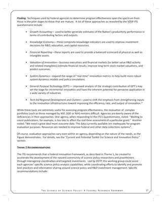 17T S S P : A F R R
Finding: Techniques used by Federal agencies to determine program eﬀec veness span the spectrum from
those in the pilot stages to those that are mature. A list of these approaches as revealed by the SOSP ITG
ques onnaire include:
Growth Accoun ng• — used to be er generate es mates of the Na on’s produc vity performance in
terms of contribu ng factors and outputs.
Knowledge Economy• — these composite knowledge indicators are used to improve investment
decisions for R&D, educa on, and capital resources.
Financial Repor ng• —these reports are used to provide a balanced scorecard of physical as well as
intangible assets.
Valua on of Innova on• —business execu ves and ﬁnancial markets (to be er value R&D ac vity
and related intangibles) es mate ﬁnancial results, improve long term stock market valua ons, and
predict outcomes.
System Dynamics• —expand the range of “real- me” innova on metrics to help build more robust
system dynamics models and policy simula ons.
General Purpose Technology (GPT)• — improved analysis of the strategic contribu on of GPT’s may
set the stage for incremental innova on and have the inherent poten al for pervasive applica on in
a wide variety of industries
Tech-led Regional Development and Clusters• —used to shi the emphasis from strengthening inputs
to the innova on infrastructures toward improving the eﬃciency, rate, and output of innova on.25
While these tools are extremely useful for assessing program eﬀec veness, the evalua on of complex
por olios (such as those managed by NSF, DOE or NIH) remains diﬃcult. Agencies are keenly aware of the
deﬁciencies in their approaches. One agency, when responding to the ITG’s ques onnaire, noted: “Wai ng to
count publica ons, for example, is too late to aﬀect the real- me assessment of a par cular grant.” Another
noted: “We need a great deal more outcome data. The data currently available are inadequate for program
evalua on purposes. Resources are needed to improve Federal and other data collec ons systems”.
Of course, evalua on approaches vary even within an agency, depending on the nature of the needs, as the
Figure demonstrates. For details, see the “Current and Poten al Toolkit For Science and Innova on Policy”
sec on.
T 2 R
The ITG recommends that a Federal Innova on Framework, as described in Theme 1, be created to
accelerate the development of the nascent community of science policy researchers and prac oners
through interagency coordina on and targeted investments. Led by OSTP, this working group could assist
each agencies’ speciﬁc science policy analysis capabili es, while coordina ng eﬀorts to iden fy and promote
best prac ces and informa on sharing around science policy and R&D investment management. Speciﬁc
recommenda ons include:
 