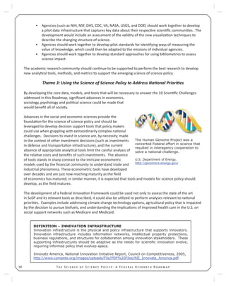 T S S P : A F R R18
Agencies (such as NIH, NSF, DHS, CDC, VA, NASA, USGS, and DOE) should work together to develop•
a pilot data infrastructure that captures key data about their respec ve scien ﬁc communi es. The
development would include an assessment of the validity of the new visualiza on techniques to
describe the changing structure of science.
Agencies should work together to develop pilot standards for iden fying ways of measuring the•
value of knowledge, which could then be adapted to the missions of individual agencies.
Agencies should work together to develop standard approaches for using bibliometrics to assess•
science impact.
The academic research community should con nue to be supported to perform the best research to develop
new analy cal tools, methods, and metrics to support the emerging science of science policy.
Theme 3: Using the Science of Science Policy to Address Na onal Priori es
By developing the core data, models, and tools that will be necessary to answer the 10 Scien ﬁc Challenges
addressed in this Roadmap, signiﬁcant advances in economics,
sociology, psychology and poli cal science could be made that
would beneﬁt all of society.
Advances in the social and economic sciences provide the
founda on for the science of science policy and should be
leveraged to develop decision support tools that policy makers
could use when grappling with extraordinarily complex na onal
challenges. Decisions to invest in science are, by necessity, made
in the context of other investment decisions (such as investments
in defense and transporta on infrastructure), and the current
absence of appropriate analy cal tools limit the careful analysis of
the rela ve costs and beneﬁts of such investments. The absence
of tools stands in sharp contrast to the intricate econometric
models used by the ﬁnancial community to understand trade and
industrial phenomena. These econometric tools have developed
over decades and are just now reaching maturity as the ﬁeld
of economics has matured; in similar manner, it is expected that tools and models for science policy should
develop, as the ﬁeld matures.
The development of a Federal Innova on Framework could be used not only to assess the state of the art
in SoSP and its relevant tools as described, it could also be u lized to perform analyses relevant to na onal
priori es. Examples include addressing climate change technology op ons, agricultural policy that is impacted
by the decision to pursue biofuels, and understanding the implica ons of improved health care in the U.S. on
social support networks such as Medicare and Medicaid.
The Human Genome Project was a
concerted Federal effort in science that
resulted in interagency cooperation to
solve a national challenge.
U.S. Department of Energy,
http://genomics.energy.gov/
DEFINITION – INNOVATION INFRASTRUCTURE
Innovation infrastructure is the physical and policy infrastructure that supports innovators.
Innovation infrastructure includes information networks, intellectual property protections,
business regulations, and structures for collaboration among innovation stakeholders. These
supporting infrastructures should be adaptive as the needs for scientiﬁc innovation evolve,
requiring informed policy that evolves apace.
Innovate America, National Innovation Initiative Report, Council on Competitiveness, 2005,
http://www.compete.org/images/uploads/File/PDF%20Files/NII_Innovate_America.pdf.
 