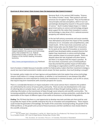 19T S S P : A F R R
Q 8: W I D S H O I A C ?
Vannevar Bush, in his seminal 1945 trea se, “Science,
The Endless Fron er,” wrote: “New products and new
processes do not appear full-grown. They are founded on
new principles and new concep ons, which in turn are
painstakingly developed by research in the purest realms
of science.” Bush’s trea se helped shape U.S. Federal
government policy on science and technology and gave
great support for the no on that innova on in science
and technology is a key driver of U.S. na onal economic
prosperity and na onal security.
In the last half century, economists and social scien sts
have a empted to document the impact of the scien ﬁc
enterprise on U.S. innova on and compe veness, with
mixed results. At the macro level, economists such as
Robert Solow (who won the Nobel Prize in Economics
for his work on the impact of innova on on economic
growth) have developed widely accepted theories that
explain how investments in science and technology
have a posi ve impact on economic growth. There are
disputes about the rate of growth and other factors,
but there is no dispute that the impact is posi ve. At
the micro level, economists such as Erik Brynjolfsson
have documented the posi ve impact of informa on
technology on organiza ons and ﬁrm performance1
. This
level of analysis is helpful because it provides comfort to Federal policy makers that their investment strategy is
sound, but macro level econometric models cannot answer the basic ques on, how much funding is enough?
For example, policy makers do not have rigorous and quan ta ve tools that explain how various technology
streams could reduce U.S. energy consump on, or whether or not investments in rare diseases that aﬄict
small popula ons are more important to society than investments in common diseases, such as HIV or cancer,
that require long-term investments with uncertain prospects for success.
There is a considerable literature on impact evalua on in the social sciences that is related to this problem
set confronted by the science of science policy community. There are also new developments in the ways
of collec ng data on complex inputs, such as the genera on of ideas through tracking cita ons, as well as
collec ng informa on on the transmission of ideas through social networks and scien ﬁc communi es. The
increasing availability of administra ve data, combined with advances in privacy protec on, could allow for the
examina on of the impact of diﬀerent types of tax credits on businesses, or illuminate hiring pa erns.
Finding: The ITG ﬁnds that there is a real opportunity to develop new tools and data sets that could be used
to quan fy the impact of the scien ﬁc enterprise thus far on innova on and compe veness. These impacts
could include the genera on of knowledge, the health of the universi es receiving funding, the growth of the
STEM workforce, or the growth and survival of those businesses and their workforces most closely linked to
the scien ﬁc enterprise.
1 See, for example, Aral, S., Brynjolfsson, E. and Wu, D.J., Which Came First, IT or Productivity? The Virtuous Cycle of Investment and
Use in Enterprise Systems , MIT Center for Digital Business Working Paper, (October, 2006).
Vannevar Bush, President Science Advisor,
helped establish the science and technology
policy that enabled the U.S. Federal
government to play a central role in the
creation of the world’s leading innovation
economy.
http://www.carnegieinstitution.org Yearbook
 