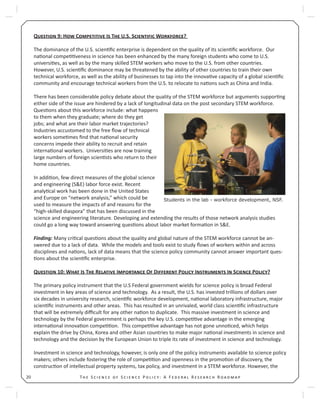 T S S P : A F R R20
Q 9: H C I T U.S. S W ?
The dominance of the U.S. scien ﬁc enterprise is dependent on the quality of its scien ﬁc workforce. Our
na onal compe veness in science has been enhanced by the many foreign students who come to U.S.
universi es, as well as by the many skilled STEM workers who move to the U.S. from other countries.
However, U.S. scien ﬁc dominance may be threatened by the ability of other countries to train their own
technical workforce, as well as the ability of businesses to tap into the innova ve capacity of a global scien ﬁc
community and encourage technical workers from the U.S. to relocate to na ons such as China and India.
There has been considerable policy debate about the quality of the STEM workforce but arguments suppor ng
either side of the issue are hindered by a lack of longitudinal data on the post secondary STEM workforce.
Ques ons about this workforce include: what happens
to them when they graduate; where do they get
jobs; and what are their labor market trajectories?
Industries accustomed to the free ﬂow of technical
workers some mes ﬁnd that na onal security
concerns impede their ability to recruit and retain
interna onal workers. Universi es are now training
large numbers of foreign scien sts who return to their
home countries.
In addi on, few direct measures of the global science
and engineering (S&E) labor force exist. Recent
analy cal work has been done in the United States
and Europe on “network analysis,” which could be
used to measure the impacts of and reasons for the
“high-skilled diaspora” that has been discussed in the
science and engineering literature. Developing and extending the results of those network analysis studies
could go a long way toward answering ques ons about labor market forma on in S&E.
Finding: Many cri cal ques ons about the quality and global nature of the STEM workforce cannot be an-
swered due to a lack of data. While the models and tools exist to study ﬂows of workers within and across
disciplines and na ons, lack of data means that the science policy community cannot answer important ques-
ons about the scien ﬁc enterprise.
Q 10: W I T R I O D P I I S P ?
The primary policy instrument that the U.S Federal government wields for science policy is broad Federal
investment in key areas of science and technology. As a result, the U.S. has invested trillions of dollars over
six decades in university research, scien ﬁc workforce development, na onal laboratory infrastructure, major
scien ﬁc instruments and other areas. This has resulted in an unrivaled, world class scien ﬁc infrastructure
that will be extremely diﬃcult for any other na on to duplicate. This massive investment in science and
technology by the Federal government is perhaps the key U.S. compe ve advantage in the emerging
interna onal innova on compe on. This compe ve advantage has not gone unno ced, which helps
explain the drive by China, Korea and other Asian countries to make major na onal investments in science and
technology and the decision by the European Union to triple its rate of investment in science and technology.
Investment in science and technology, however, is only one of the policy instruments available to science policy
makers; others include fostering the role of compe on and openness in the promo on of discovery, the
construc on of intellectual property systems, tax policy, and investment in a STEM workforce. However, the
Students in the lab - workforce development, NSF.
 