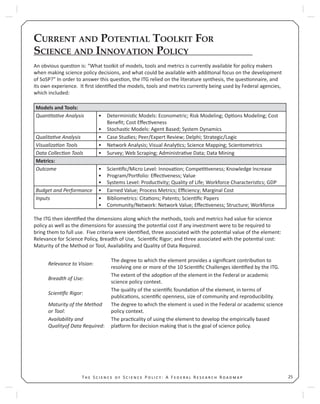 25T S S P : A F R R
CURRENT AND POTENTIAL TOOLKIT FOR
SCIENCE AND INNOVATION POLICY
An obvious ques on is: “What toolkit of models, tools and metrics is currently available for policy makers
when making science policy decisions, and what could be available with addi onal focus on the development
of SoSP?” In order to answer this ques on, the ITG relied on the literature synthesis, the ques onnaire, and
its own experience. It ﬁrst iden ﬁed the models, tools and metrics currently being used by Federal agencies,
which included:
Models and Tools:
Quan ta ve Analysis Determinis c Models: Econometric; Risk Modeling; Op ons Modeling; Cost•
Beneﬁt; Cost Eﬀec veness
Stochas c Models: Agent Based; System Dynamics•
Qualita ve Analysis Case Studies; Peer/Expert Review; Delphi; Strategic/Logic•
Visualiza on Tools Network Analysis; Visual Analy cs; Science Mapping; Scientometrics•
Data Collec on Tools Survey; Web Scraping; Administra ve Data; Data Mining•
Metrics:
Outcome Scien ﬁc/Micro Level: Innova on; Compe veness; Knowledge Increase•
Program/Por olio: Eﬀec veness; Value•
Systems Level: Produc vity; Quality of Life; Workforce Characteris cs; GDP•
Budget and Performance Earned Value; Process Metrics; Eﬃciency; Marginal Cost•
Inputs Bibliometrics: Cita ons; Patents; Scien ﬁc Papers•
Community/Network: Network Value; Eﬀec veness; Structure; Workforce•
The ITG then iden ﬁed the dimensions along which the methods, tools and metrics had value for science
policy as well as the dimensions for assessing the poten al cost if any investment were to be required to
bring them to full use. Five criteria were iden ﬁed, three associated with the poten al value of the element:
Relevance for Science Policy, Breadth of Use, Scien ﬁc Rigor; and three associated with the poten al cost:
Maturity of the Method or Tool, Availability and Quality of Data Required.
Relevance to Vision:
The degree to which the element provides a signiﬁcant contribu on to
resolving one or more of the 10 Scien ﬁc Challenges iden ﬁed by the ITG.
Breadth of Use:
The extent of the adop on of the element in the Federal or academic
science policy context.
Scien ﬁc Rigor:
The quality of the scien ﬁc founda on of the element, in terms of
publica ons, scien ﬁc openness, size of community and reproducibility.
Maturity of the Method
or Tool:
The degree to which the element is used in the Federal or academic science
policy context.
Availability and
Qualityof Data Required:
The prac cality of using the element to develop the empirically based
pla orm for decision making that is the goal of science policy.
 