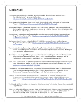 29T S S P : A F R R
REFERENCES
1
30th Annual AAAS Forum on Science and Technology Policy in Washington, D.C., April 21, 2005.
Text of Dr. Marburger’s speech can be found at:
h p://www.aaas.org/news/releases/2005/0421marburgerText.shtml.
2
Analy cal perspec ves, Budget of the United States Government FY2009. See chapter on Crosscu ng
Programs at h p://www.whitehouse.gov/omb/budget/fy2009/pdf/spec.pdf.
3
Commi ee on Science, Engineering, and Public Policy, The Na onal Academies. (2007). Rising Above the
Gathering Storm: Energizing and Employing America for a Brighter Economic Future. Washington, D.C.:
The Na onal Academies Press.
4
Marburger, J.H. and McMillin, S.S. (August 14, 2007). FY 2009 Administra on Research and Development
Budget Priori es. Retrieved from h p://www.ostp.gov/galleries/default-ﬁle/FY2009FINALOMB-
OSTPRDPriorityMemo.pdf
5
Marburger, J.H. and Portman, R. (July 23, 2006). FY 2008 Administra on Research and Development
Budget Priori es. Retrieved from h p://usgeo.gov/docs/OSTP-OMB%20Guidance%20Memo%20
for%20FY08.pdf
6
Commi ee on Science, Engineering, and Public Policy, The Na onal Academies. (1999). Evalua ng
Federal Research Programs: Research and the Government Performance and Results Act. Washington,
D.C.: The Na onal Academies Press.
7
Commi ee on Evalua ng the Eﬃciency of Research and Development Programs at the U.S. Environmental
Protec on Agency, Na onal Research Council. (2008). Evalua ng Research Eﬃciency in the U.S.
Environmental Protec on Agency. Washington, D.C.: The Na onal Academies Press.
8
OECD Global Science Forum (GSF) Workshop on Science of Science Policy: Developing our Understanding of
Public Investments in Science, 12 July 2006, Helsinki, Finland. Text of speech retrieved from h p://
www.oecd.org/dataoecd/42/63/37470200.pdf
9
Commi ee on Evalua ng the Eﬃciency of Research and Development Programs at the U.S. Environmental
Protec on Agency, Na onal Research Council. (2008). Evalua ng Research Eﬃciency in the U.S.
Environmental Protec on Agency. Washington, D.C.: The Na onal Academies Press.
10
Working Party on Technology and Innova on Policy, Organisa on for Economic Co-Opera on and
Development. (June 11, 2008). Assessing the Socio-Economic Impacts of Public R&D Investment.
Retrieved from h p://www.oecd.org/document/10/0,3343,en_2649_34273_40854218_1_1_1_1,00.
html.
11
Griliches, Z. (1957). Hybrid Corn: An Explora on of the Economics of Technological Change. Econometrica. 25
(4), pp. 501-522.
12
Dyer, J.H., Powell, B.C., Sakakibara, M., and Wang, A.J. Na onal Ins tute of Standards and Technology. (2006).
Case study on how R&D alliances between ﬁrms can accelerate innova on: DETERMINANTS OF
SUCCESS IN R&D ALLIANCES (NISTIR 7323). Washington, D.C.: NIST Prin ng Oﬃce.
 