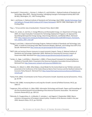 T S S P : A F R R30
Auerswald, P., Branscomb, L., Gorman, S., Kulkarni, R., and Schintler, L. Na onal Ins tute of Standards and
Technology. (May 2007). Placing Innova on: Iden fying Emergent Technological Ac vity (NIST GCR
06-902), Washington, D.C.: NIST Prin ng Oﬃce.
Nail, J. and Brown, H. Na onal Ins tute of Standards and Technology. (April 2006). Iden fy Technology Flows
and Spillovers Through NAICS Coding of ATP Project Par cipants (NISTIR 7280). Washington, D.C.: NIST
Prin ng Oﬃce.
13
Kay, J., “A true and fair view of produc vity”, Financial Times, March 2002
14
Reed, J.H., Jordan, G. and Vine, E. Energy Eﬃciency and Renewable Energy, U.S. Department of Energy. (July
2007). An Impact Evalua on Framework for Technology Deployment Programs: An Approach for
Quan fying Retrospec ve Energy Savings, Clean Energy Advances, and Market Eﬀects. Retrieved
from h ps://apps3.eere.energy.gov/ba/pba/analysis_database/docs/pdf/2007/impact_framework_
tech_deploy_2007_main.pdf
15
Ruegg, R. and Feller, I. Advanced Technology Program, Na onal Ins tute of Standards and Technology. (July
2003). A Toolkit for Evalua ng Public R&D Investment Models, Methods, and Findings from ATP’s First
Decade. Retrieved from h p://www.atp.nist.gov/eao/gcr03-857/contents.htm.
16
NIST’s labs use business ﬁnance measures to reveal economic impacts. Tassey, G. Na onal Ins tute of
Standards and Technology. (September 2003). Methods for Assessing the Economic Impacts of
Government R&D. Retrieved from h p://www.nist.gov/director/prog-ofc/report03-1.pdf.
17
Jordan, G., Hage, J. and Mote, J. (November 1, 2006). A Theory-based Framework for Evalua ng Diverse
Por olios of Scien ﬁc Work. Presented at the American Evalua on Associa on Annual Conference.
Retrieved from h p://www.wren-network.net/resources/2006AEA.htm.
18
Stockton, D.J. (March 2, 2002). What Makes a Good Model for the Central Bank to Use? Wri en comments
presented at the Conference of the Federal Reserve Bank of San Francisco and the Stanford Ins tute for
Economic Policy Research. Retrieved from h p://www.frbsf.org/economics/conferences/0203/panel_
remarks.pdf.
19
Solow, R.M. (1956). A Contribu on to the Theory of Economic Growth. Quarterly Journal of Economics. 70 (1),
pp. 65–94.
20
Romer, P.M. (1986). Increasing Returns and Long-Run Growth. Journal of Poli cal Economy. 94 (5), pp.
1002-37.
21
Jorgenson, D.W. and S roh, K.J. (May 1999). Informa on Technology and Growth. Papers and Proceedings of
the One Hundred Eleventh Annual Mee ng of the American Economic Associa on. The American
Economic Review 89 (2), pp. 109-115.
22
Brécarda, D., Fougeyrollasa, A., Le Mouëla, P., Lemialea, L. and Zagamé, P. (September 2006). Macro-
economic consequences of European research policy: Prospects of the Nemesis model in the year
2030. Research Policy. 35 (7), pp. 910-924.
 