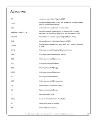 33T S S P : A F R R
ACRONYMS
ATP Advanced Technology Program (NIST)
CERN
European Organiza on for Nuclear Research (Conseil Européen
pour la Recherche Nucléaire)
CDC Centers for Disease Control and Preven on
AMERICA COMPETES ACT
America Crea ng Opportuni es to Meaningfully Promote
Excellence in Technology, Educa on, and Science Act, 2007
COSEPUP Commi ee on Science, Engineering and Public Policy
CRIS Current Research Informa on System (USDA)
CSREES
Coopera ve State Research, Educa on, and Extension Research
(USDA)
DHHS U.S. Department of Health and Human Services
DHS U.S. Department of Homeland Security
DOC U.S. Department of Commerce
DOD U.S. Department of Defense
DOE U.S. Department of Energy
DOEd U.S. Department of Educa on
DOI U.S. Department of Interior
DOT U.S. Department of Transporta on
EPA Environmental Protec on Agency
ERS Economic Research Service
FS Forest Service (USDA)
GPRA Government Performance Results Act
GPT General Purpose Technology
IRS Internal Revenue Service
 