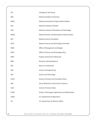 T S S P : A F R R34
ITG Interagency Task Group
NAS Na onal Academy of Sciences
NASA Na onal Aeronau cs & Space Administra on
NIH Na onal Ins tutes of Health
NIST Na onal Ins tute of Standards and Technology
NOAA Na onal Oceanic and Atmospheric Administra on
NSF Na onal Science Founda on
NSTC Na onal Science and Technology Commi ee
OMB Oﬃce of Management and Budget
OSTP Oﬃce of Science and Technology Policy
PART Program Assessment Ra ng Tool
R&D Research and Development
ROI Return on Investment
S&E Science and Engineering
S&T Science and Technology
SciSIP Science of Science and Innova on Policy
SBE Social, Behavioral, and Economic Sciences
SoSP Science of Science Policy
STEM Science, Technology, Engineering, and Mathema cs
USDA U.S. Department of Agriculture
VA U.S. Department of Veterans Aﬀairs
 