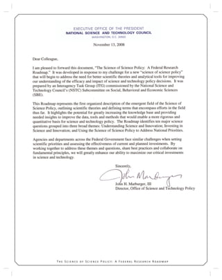 7T S S P : A F R R 7T S S P : A F R R
EXECUTIVE OFFICE OF THE PRESIDENT
NATIONAL SCIENCE AND TECHNOLOGY COUNCIL
WASHINGTON, DC 20502
Dear Colleague,
I am pleased to forward this document, “The Science of Science Policy: A Federal Research Roadmap.” It was
developed in response to my challenge for a new “science of science policy” that will begin to systematically
address the need for better scientific theories and analytical tools for improving our understanding of the
efficacy and impact of science and technology policy decisions. It was prepared by an Interagency Task
Group (ITG) commissioned by the National Science and Technology Council’s (NSTC) Subcommittee on Social,
Behavioral and Economic Sciences (SBE).
This Roadmap represents the first organized description of the emergent field of the Science of Science Policy,
outlining scientific theories and defining terms that encompass efforts in the field thus far. It highlights the
potential to greatly increase the knowledge base and provide needed insights to improve the data, tools and
methods that would enable a more rigorous and quantitative basis for science and technology policy. In doing
so, it identifies ten major science questions grouped into three theoretical themes: Understanding Science
and Innovation; Investing in Science and Innovation; and Using the Science of Science Policy to Address
National Priorities.
Agencies and departments across the Federal Government face similar challenges when setting scientific
priorities and assessing the effectiveness of current and planned investments. By working together to address
these themes and questions, share best practices and collaborate on fundamental principles, we will greatly
enhance our ability to maximize our critical investments in science and technology.
John H. Marburger, III
 