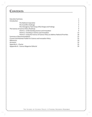 9T S S P : A F R R 9T S S P : A F R R
CONTENTS
Execu ve Summary 1
Introduc on 3
The Na onal Impera ve 3
The Scien ﬁc Challenge 4
The Interagency Task Group (ITG) Charge and Findings 5
The Science of Science Policy Roadmap 9
Theme 1: Understanding Science and Innova on 9
Theme 2: Inves ng in Science and Innova on 13
Theme 3: Using the Science of Science Policy to Address Na onal Priori es 18
Summary of Recommenda ons 22
Current and Poten al Toolkit For Science and Innova on Policy 25
References 29
Acronyms 33
Appendix A - Charter 35
Apppendix B – Science Magazine Editorial 39
 