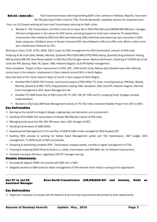 Oct-14 –June-15:-- Team lead transmission planning handling Delhi circle, worked on Pathloss, Mapinfo, have done
4G TXN planning of Delhi circle for TTSL, Provide Bandwidth ,feasibility solution for enterprise team.
From Jun-15 Onward working as Team lead Transmission planning for Delhi circle..
 Worked in TAC Transmission June’09 to June-14 on issue like in SDH/PDH/ISA card/DWDM/NM/RM/Sync manager,
IOO port configuration in ALU server for NOC server, providing Support to circle team related to TX related Work.
Improvement Plan related to DCN-Like DCN load balancing, GNE/LAN/Area load balancing, Sync correction in SDH
Node using sync 1354Sync server of Alcatel. Improved 90% Sync Related in UPE and UPW circle, While in other circle
sync related issue Reduced by 70%.
Working on Cisco 3745, 3700, 2600, 2811 router for DCN management for DCN transmission network of PAN India.
Analyzing of All circle Daily, Weekly, Monthly, Quarterly PM of SDH/MW/FOTS/RING testing, Quarterly Ring protection Testing,
MW Quarterly MW PM, New Route addition in NEC/ALU/ECI/Ceragon server. Backup Verification, Checking of TL9000 doc of all
circle like PM, Backup, R&R, PE, Spare, T&M, Network Diagram, SLA/KPI Safety management.
Have completed Project of Sync improvement in HPH, UPE , UPW and RJ circle, Reduce Sync Related issue after defining
correct sync in the network. Improvement in Sync network around 90% in North Region.
Have Got Start of the month Award in Sept-12 month in Sync project of North Region.
 Handled PAN TL9000 TXN Process ,record and analysis of PAN INDIA TTL circle, including backup, PM-Daily, Weekly,
Monthly, Quarterly of MW, FOTS, Ring protection testing, R&R, Escalation, ESD, SLA/KPI, Network diagram, Planned
Event management, DCN, Spare Management etc.
 Handled TTL GSM Noida Noc of NSN circle (HP, PJ, UPE, UW, AP, KAR and PJ), analyzing Fault, Outages, process
implementation.
 Worked on ECI/Loop UBR Node Management activity on TTL Pan India, Improved Visibility Project from 20% to 80%.
Key Deliverables
 Serving as the overall In-charge of design, engineering, cost estimation and procurement.
 Handling TATA CDMA TAC transmission of Alcatel NM/RM/Sync server of PAN India.
 Managing circle issue like ISA, NM, RM issue, Ason, DXC, Ceragon & NEC.
 Handling transmission of GSM GNOC.
 Assessing fault Management of Txn and Ran of GSM & GSM circles managed by NSN/Huawei/ZTE.
 Auditing NSN process & working for Global Asset Management portal and TAC transmission, OSP budget, DCN
management, TL 9000 Audit of OSP and process.
 Preparing & distributing complete DFR , Transmission analysis weekly, monthly to higher management of TTSL.
 Tracking & analyzing SEED Portal & faults w.r.t. Utility, transmission and RAN-BSS, etc. for Network Improvement.
 Provided training to NS team, regarding 1354 SY manager training.
Notable Attainments:
 Successfully aligned CDMA noc process with GSN noc in NSN.
 Diligently worked on SMP portal for Asset management of TXN element which result in saving to the organisation
Nov’07 to Jun’09 Rnoc-North-Transmission (NM,RM(SDH-ECI and Alcatel), Delhi as
Assistant Manager
Key Deliverables
 Organized manpower to comply with the Network & service level requirements demanded by other departments.
Resume of Sandeep khanchi Update: May , 2016 Page 3
 