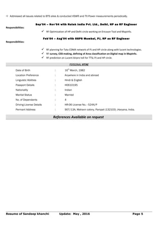  Addressed all issues related to BTS sites & conducted VSWR and TX Power measurements periodically.
Sep’04 – Nov’04 with Nutek India Pvt. Ltd., Delhi, HP as RF Engineer
Responsibilities:
 RF Optimization of HP and Delhi circle working on Ericsson Tool and Mapinfo.
Feb’04 – Aug’04 with OSPS Mumbai, PJ, HP as RF Engineer
Responsibilities:
 RF planning for Tata CDMA network of PJ and HP circle along with lucent technologies.
 RF survey, CEB making, defining of Area classification on Digital map in MapInfo.
 RF prediction on Lucent Airpro toll for TTSL PJ and HP circle.
PERSONAL VITAE
Date of Birth : 16
th
March, 1982
Location Preference : Anywhere in India and abroad
Linguistic Abilities : Hindi & English
Passport Details : H0610195
Nationality : Indian
Marital Status : Married
No. of Dependants : 4
Driving License Details : HR-06 License No. - 5244/P
Permant Address : 907/13A, Mahavir colony, Panipat (132103) ,Haryana, India.
References Available on request
Resume of Sandeep khanchi Update: May , 2016 Page 5
 