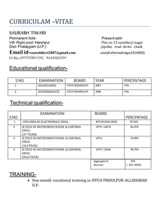 CURRICULAM –VITAE
SAURABH TIWARI
Permanent Add- Present add-
Vill- Righi post- Harshpur Plot no 15 sumbhaji nagar
Dist- Pratapgarh (U.P.) pipeline road ekvira chauk
Email id-saurabhiert2807@gmail.com savediahemadnagar(414003).
Ct No.-09795901192, 9420602391
Educational qualification-
S.NO. EXAMINATION BOARD YEAR PERCENTAGE
1. HIGHSCHOOL STATE BOARD(UP) 2007 75%
2. INTERMEDIATE STATE BOARD(UP) 2009 75%
Technical qualification-
S.NO
EXAMINATION BOARD
PERCENTAGE
1. DIPLOMA IN ELECTRONICS ENGG. BTEUP(2010-2013) 79.52%
2. B.TECH IN INSTRUMENTATION & CONTROL
ENGG.
(2nd YEAR)
UPTU (2013) 66.25%
3. B.TECH IN INSTRUMENTATION & CONTROL
ENGG .
(3rd YEAR)
UPTU 74.90%
3. B.TECH IN INSTRUMENTATION & CONTROL
ENGG .
(final YEAR)
UPTU (2016) 78.75%
TRAINING-
 One month vocational training in IFFCO PHOOLPUR ALLAHABAD
U.P.
Aggregate %
Division
75%
I- DIV HONS
 