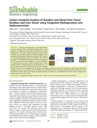 Carbon Footprint Analysis of Gasoline and Diesel from Forest
Residues and Corn Stover using Integrated Hydropyrolysis and
Hydroconversion
Jiqing Fan,*,†
John Gephart,‡
Terry Marker,§
Daniel Stover,∥
Ben Updike,†
and David R. Shonnard†
†
Department of Chemical Engineering and the Sustainable Futures Institute, Michigan Technological University, 1400 Townsend
Drive, Houghton, Michigan 49931, United States
‡
North Shore Forest Products, 5322 Grand Avenue, Duluth, Minnesota 55807, United States
§
Gas Technology Institute, 1700 S Mount Prospect Road, Des Plaines, Illinois 60018, United States
∥
Cargill Inc, Minneapolis, Minnesota 55440, United States
*S Supporting Information
ABSTRACT: With an increasing focus on renewable fuels, it
is vital to understand the environmental impacts from various
alternative transportation fuel products and processes under
development. This study analyzes greenhouse gas (GHG)
emissions of renewable gasoline and diesel produced by the
integrated hydropyrolysis and hydroconversion (IH2
) process
at an existing petroleum reﬁnery in Memphis, TN, USA. In
this study, we considered forest residues from the southeastern
US and corn stover from the Midwest as the two feedstocks.
H2 required for the process is either imported from a steam
methane reformer using natural gas or produced from C1−C3
gas coproducts of the IH2
process. Life cycle GHG emission
savings of 67−86% were calculated for IH2
gasoline and diesel compared to their fossil counterparts, depending on feedstock,
transport and H2 sources. Monte Carlo simulations were conducted to assess the impact of input parameter uncertainty on the
ﬁnal GHG emission results. The impact of applying biochar coproduct as a soil amendment and soil carbon change due to
residue harvest were also studied.
KEYWORDS: Hydropyrolysis, Hydroconversion, Forest residue, Corn stover, Greenhouse gas, Life cycle assessment
■ INTRODUCTION
Integrated Hydropyrolysis and Hydroconversion. Fast
pyrolysis has been extensively studied as a thermochemical
technology to convert lignocellulosic biomass to liquid biofuels,
which could be directly burned to generate heat and electricity,
or transported to reﬁneries for upgrading to hydrocarbon
fuels.1−4
However, biofuels produced by fast pyrolysis possess
many undesirable properties, such as high total acid number
(TAN), low heating value, high oxygen and water content, and
chemical instability. Therefore, fast pyrolysis biofuels require
further upgrading through hydrotreating and hydroconversion
before substitution of fossil fuels, which is carried out at low
space velocity and requires high temperature and high
hydrogen pressure.1,5,6
In addition, pyrolysis oil has a high
TAN and is not miscible with petroleum fractions and,
therefore, requires a separate feed system and hydroconversion
equipment with special metallurgy when introduced into
existing reﬁnery (hydrotreaters or hydrocrackers) for upgrad-
ing; ebullated beds may also be required to achieve suﬃciently
long run times and avoid reactor plugging.7
Catalytic hydropyrolysis or integrated hydropyrolysis and
hydroconversion (IH2
) provides an alternative approach to
directly convert biomass to hydrocarbon gasoline and diesel.
Catalytic hydropyrolysis is carried out in a ﬂuidized bed at
relatively low hydrogen pressure (20−35 bar) and moderate
temperature (350−480 °C). This process yields a dark and
opaque liquid with low oxygen content (3−6 wt %) and TAN
(<20), which can be further polished in an integrated
hydrotreating reactor to produce drop-in hydrocarbon fuels.
A schematic ﬂow diagram of the IH2
process is illustrated in
Figure 1.
Biomass feedstock is introduced into the ﬂuidized bed
hydropyrolysis reactor via a lockhopper. The reactor operates at
temperatures of 350−480 °C and H2 pressures of 20−35 bar,
where biomass is devolatilized, and the oxygen in the
devolalitized vapor is converted to H2O and COx, producing
a light hydrocarbon vapor product, C1−C3 gases, and biochar.
Received: September 28, 2015
Revised: November 11, 2015
Published: November 19, 2015
Research Article
pubs.acs.org/journal/ascecg
© 2015 American Chemical Society 284 DOI: 10.1021/acssuschemeng.5b01173
ACS Sustainable Chem. Eng. 2016, 4, 284−290
 