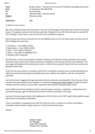 9/22/2015 Reference Letter.htm
file:///C:/Users/Ernest/Downloads/References/Reference%20Letter.htm 1/2
From:                                             Ebrahim Salasa    Transnet Port Terminals CPT [Ebrahim.Salasa@transnet.net]
Sent:                                               21 September 2015 08:40 PM
To:                                                  Ernest Hamaty
Cc:                                                   'Michelle Hollis'; 'Zane de Swardt'
Subject:                                         Reference Letter
 
Importance:                                 High
 
To Whom it may concern
 
My name is Ebrahim Salasa and I have been in the role of ICT Manager at the Cape Town terminal for the past
8 years. Throughout my tenure the terminal used Psion Teklogix kit and as Mr Ernest Hamaty has worked for
Psion Teklogix in Cape Town I came to meet him in this professional capacity.  
 
Over the years the terminal evolved from the old COSMOS system to the new Navis system and also saw the
Psion Teklogix kit evolve from :
 
1. Controllers – From 9500 to 9510’s
2. Base Stations – From 9150 to 9160’s
3. HHT’s – From 7030 to 7530 G2’s
4. VMT’s – From 8055 to 8530/8525 G2’s
5. BioMetric VMT integration
 
Over the years, Ernest was personally involved in assisting us during these various evolutions and I cannot
recall one instance where any of those evolutions or migrations went wrong or did not meet deadlines. This
was largely attributable to the professional manner in which Ernest conducts himself and his commitment to
getting the tasks done.
 
Ernest has also been pivotal in assisting us with all our narrowband coverage issues including identifying low
signal areas and recommending and installing antennae to address the problems, with the usual positive
outcomes.
 
Our environment is rugged with huge operational vehicles and cranes, operating 24x7. Over the years Ernest
and team has safely worked in this ‘dangerous’ environment without any safety incident. Besides Transnet’s
relentless drive for safety, it is also Ernest’s experience that has led to this good safety record.
 
During 2009 we went live with Navis and this required massive‐ planning, ‐installation, ‐configuration and ‐
commissioning tasks, again all led by Ernest and team without any delays on their part.
 
Last year Ernest was again pivotal in the deployment of the first bio‐metric VMT’s against Navis globally, again
with almost no disruption to operations.
 
I have no hesitation in supplying Ernest with this reference letter as I believe his product knowledge is
invaluable and he has been a huge asset to us in the terminal over the years.  
 
Regards
Ebrahim Salasa
ICT Manager
Cape Town Terminals
Transnet Port Terminals
 