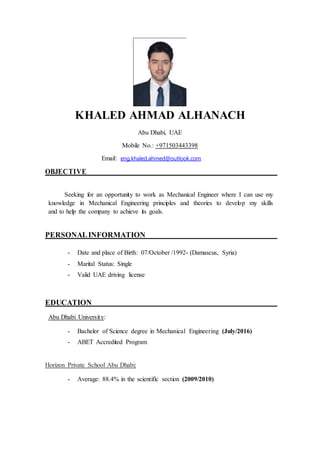 KHALED AHMAD ALHANACH
Abu Dhabi, UAE
Mobile No.: +971503443398
Email: eng.khaled.ahmed@outlook.com
OBJECTIVE
Seeking for an opportunity to work as Mechanical Engineer where I can use my
knowledge in Mechanical Engineering principles and theories to develop my skills
and to help the company to achieve its goals.
PERSONALINFORMATION
- Date and place of Birth: 07/October /1992- (Damascus, Syria)
- Marital Status: Single
- Valid UAE driving license
EDUCATION
Abu Dhabi University:
- Bachelor of Science degree in Mechanical Engineering (July/2016)
- ABET Accredited Program
Horizon Private School Abu Dhabi:
- Average: 88.4% in the scientific section (2009/2010)
 