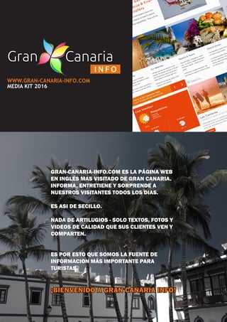 WWW.GRAN-CANARIA-INFO.COM
MEDIA KIT 2016
GRAN-CANARIA-INFO.COM ES LA PÁGINA WEB
EN INGLÉS MAS VISITADO DE GRAN CANARIA.
INFORMA, ENTRETIENE Y SORPRENDE A
NUESTROS VISITANTES TODOS LOS DIAS.
ES ASI DE SECILLO.
NADA DE ARTILUGIOS - SOLO TEXTOS, FOTOS Y
VIDEOS DE CALIDAD QUE SUS CLIENTES VEN Y
COMPARTEN.
ES POR ESTO QUE SOMOS LA FUENTE DE
INFORMACION MÁS IMPORTANTE PARA
TURISTAS.
¡BIENVENIDO A GRAN CANARIA INFO!
 