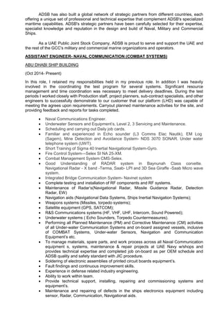 ADSB has also built a global network of strategic partners from different countries, each
offering a unique set of professional and technical expertise that complement ADSB's specialized
maritime capabilities. ADSB's strategic partners have been carefully selected for their expertise,
specialist knowledge and reputation in the design and build of Naval, Military and Commercial
Ships.
As a UAE Public Joint Stock Company, ADSB is proud to serve and support the UAE and
the rest of the GCC's military and commercial marine organizations and operators.
ASSISTANT ENGINEER- NAVAL COMMUNICATION (COMBAT SYSTEMS)
ABU DHABI SHIP BUILDING
(Oct 2014- Present)
In this role, I retained my responsibilities held in my previous role. In addition I was heavily
involved in the coordinating the test program for several systems. Significant resource
management and time coordination was necessary to meet delivery deadlines. During the test
periods I worked closely with Production staff, project planners, sub-contract specialists, and other
engineers to successfully demonstrate to our customer that our platform (LHD) was capable of
meeting the agrees upon requirements. Carryout planned maintenance activities for the site, and
providing feedback and reports for tasks completed.
 Naval Communications Engineer.
 Underwater Sensors and Equipment’s, Level 2, 3 Servicing and Maintenance.
 Scheduling and carrying out Daily job cards.
 Familiar and experienced in Echo sounder (L3 Comms Elac Nautik), EM Log
(Sagem), Mine Detection and Avoidance System- NDS 3070 SONAR. Under water
telephone system (UWT).
 Short Training of Sigma 40 Inertial Navigational System-Gyro.
 Fire Control System—Selex SI NA 25-XM.
 Combat Management System CMS-Selex.
 Good Understanding of RADAR system in Baynunah Class corvette.
Navigational Radar - X band -Terma, Saab- LPI and 3D Sea Giraffe -Saab Micro wave
system.
 Integrated Bridge Communication System- Navinet system
 Complete testing and installation of RF components and RF systems.
 Maintenance of Radar’s(Navigational Radar, Missile Guidance Radar, Detection
Radar, EW)
 Navigation aids (Navigational Data Systems, Ships Inertial Navigation Systems);
 Weapons systems (Missiles, torpedo systems);
 Satellite equipment (GPS, SATCOM);
 R&S Communications systems (HF, VHF, UHF, Intercom, Sound Powered);
 Underwater systems ( Echo Sounders, Torpedo Countermeasures).
 Performing all Planned Maintenance (PM) and Corrective Maintenance (CM) activities
of all Under-water Communication Systems and on-board assigned vessels, inclusive
of COMBAT Systems, Under-water Sensors, Navigation and Communication
Equipment’s etc.
 To manage materials, spare parts, and work process across all Naval Communication
equipment s, systems, maintenance & repair projects at UAE Navy w/shops and
provides technical expertise and completed job on-board as per OEM schedule and
ADSB quality and safety standard with JIC procedure.
 Soldering of electronic assemblies of printed circuit boards equipment’s.
 Fault findings and continuous improvement skills.
 Experience in defense related industry engineering.
 Ability to work within team.
 Provide technical support, installing, repairing and commissioning systems and
equipment’s.
 Maintenance and repairing of defects in the ships electronics equipment including
sensor, Radar, Communication, Navigational aids.
 