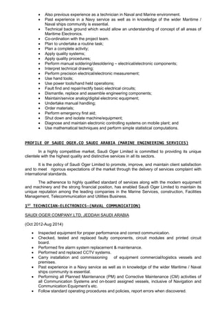  Also previous experience as a technician in Naval and Marine environment.
 Past experience in a Navy service as well as in knowledge of the wider Maritime /
Naval ships community is essential.
 Technical back ground which would allow an understanding of concept of all areas of
Maritime Electronics.
 Co-ordination with the project team.
 Plan to undertake a routine task;
 Plan a complete activity;
 Apply quality systems;
 Apply quality procedures;
 Perform manual soldering/desoldering – electrical/electronic components;
 Interpret technical drawing;
 Perform precision electrical/electronic measurement;
 Use hand tools;
 Use power tools/hand held operations;
 Fault find and repair/rectify basic electrical circuits;
 Dismantle, replace and assemble engineering components;
 Maintain/service analog/digital electronic equipment;
 Undertake manual handling;
 Order materials;
 Perform emergency first aid;
 Shut down and isolate machine/equipment;
 Diagnose and maintain electronic controlling systems on mobile plant; and
 Use mathematical techniques and perform simple statistical computations.
PROFILE OF SAUDI OGER.CO SAUDI ARABIA (MARINE ENGINEERING SERVICES)
In a highly competitive market, Saudi Oger Limited is committed to providing its unique
clientele with the highest quality and distinctive services in all its sectors.
It is the policy of Saudi Oger Limited to promote, improve, and maintain client satisfaction
and to meet rigorous expectations of the market through the delivery of services complaint with
international standards.
The adherence to highly qualified standard of services along with the modern equipment
and machinery and the strong financial position, has enabled Saudi Oger Limited to maintain its
unique reputation among the leading companies in the Marine Services, construction, Facilities
Management, Telecommunication and Utilities Business.
1ST TECHNICIAN-ELECTRONICS-(NAVAL COMMUNICATION)
SAUDI OGER COMPANY.LTD, JEDDAH SAUDI ARABIA
(Oct 2012-Aug 2014)
 Inspected equipment for proper performance and correct communication.
 Checked, tested and replaced faulty components, circuit modules and printed circuit
board.
 Performed fire alarm system replacement & maintenance.
 Performed and replaced CCTV systems.
 Carry installation and commissioning of equipment commercial/logistics vessels and
premises.
 Past experience in a Navy service as well as in knowledge of the wider Maritime / Naval
ships community is essential.
 Performing all Planned Maintenance (PM) and Corrective Maintenance (CM) activities of
all Communication Systems and on-board assigned vessels, inclusive of Navigation and
Communication Equipment’s etc.
 Follow standard operating procedures and policies, report errors when discovered.
 