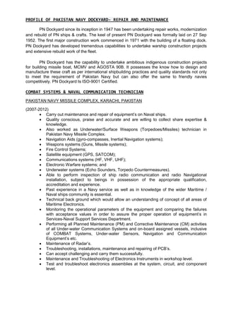 PROFILE OF PAKISTAN NAVY DOCKYARD- REPAIR AND MAINTENANCE
PN Dockyard since its inception in 1947 has been undertaking repair works, modernization
and rebuild of PN ships & crafts. The keel of present PN Dockyard was formally laid on 27 Sep
1952. The first major construction work commenced in 1971 with the building of a floating dock.
PN Dockyard has developed tremendous capabilities to undertake warship construction projects
and extensive rebuild work of the fleet.
PN Dockyard has the capability to undertake ambitious indigenous construction projects
for building missile boat, MCMV and AGOSTA 90B. It possesses the know how to design and
manufacture these craft as per international shipbuilding practices and quality standards not only
to meet the requirement of Pakistan Navy but can also offer the same to friendly navies
competitively. PN Dockyard Is ISO-9001 Certified.
COMBAT SYSTEMS & NAVAL COMMUNICATION TECHNICIAN
PAKISTAN NAVY MISSILE COMPLEX, KARACHI, PAKISTAN
(2007-2012)
 Carry out maintenance and repair of equipment’s on Naval ships.
 Quality conscious, praise and accurate and are willing to collect share expertise &
knowledge.
 Also worked as Underwater/Surface Weapons (Torpedoes/Missiles) technician in
Pakistan Navy Missile Complex.
 Navigation Aids (gyro-compasses, Inertial Navigation systems);
 Weapons systems (Guns, Missile systems);
 Fire Control Systems;
 Satellite equipment (GPS, SATCOM);
 Communications systems (HF, VHF, UHF);
 Electronic Warfare systems; and
 Underwater systems (Echo Sounders, Torpedo Countermeasures).
 Able to perform inspection of ship radio communication and radio Navigational
installation, subject to beings in possession of the appropriate qualification,
accreditation and experience.
 Past experience in a Navy service as well as in knowledge of the wider Maritime /
Naval ships community is essential.
 Technical back ground which would allow an understanding of concept of all areas of
Maritime Electronics.
 Monitoring the operational parameters of the equipment and comparing the failures
with acceptance values in order to assure the proper operation of equipment’s in
Services-Naval Support Services Department.
 Performing all Planned Maintenance (PM) and Corrective Maintenance (CM) activities
of all Under-water Communication Systems and on-board assigned vessels, inclusive
of COMBAT Systems, Under-water Sensors, Navigation and Communication
Equipment’s etc.
 Maintenance of Radar’s.
 Troubleshooting, installations, maintenance and repairing of PCB’s.
 Can accept challenging and carry them successfully.
 Maintenance and Troubleshooting of Electronics Instruments in workshop level.
 Test and troubleshoot electronics assemblies at the system, circuit, and component
level.
 