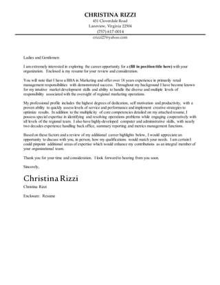 CHRISTINA RIZZI
451 Cloverdale Road
Laneview, Virginia 22504
(757) 617-0014
crizzi27@yahoo.com
Ladies and Gentlemen:
I am extremely interested in exploring the career opportunity for a (fill in position title here) with your
organization. Enclosed is my resume for your review and consideration.
You will note that I have a BBA in Marketing and offer over 18 years experience in primarily retail
management responsibilities with demonstrated success. Throughout my background I have become known
for my intuitive market development skills and ability to handle the diverse and multiple levels of
responsibility associated with the oversight of regional marketing operations.
My professional profile includes the highest degrees of dedication, self motivation and productivity, with a
proven ability to quickly assess levels of service and performance and implement creative strategies to
optimize results. In addition to the multiplicity of core competencies detailed on my attached resume, I
possess special expertise in identifying and resolving operations problems while engaging cooperatively with
all levels of the regional team. I also have highly-developed computer and administrative skills, with nearly
two decades experience handling back office, summary reporting and metrics management functions.
Based on these factors and a review of my additional career highlights below, I would appreciate an
opportunity to discuss with you, in person, how my qualifications would match your needs. I am certain I
could pinpoint additional areas of expertise which would enhance my contributions as an integral member of
your organizational team.
Thank you for your time and consideration. I look forward to hearing from you soon.
Sincerely,
ChristinaRizzi
Christina Rizzi
Enclosure: Resume
 