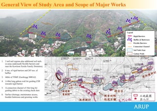 1. 3 soil nail regions plus additional soil nails
in areas underneath flexible barriers and
near the Kowloon Textile Family Dormitory
2. 8 nos. of rigid barriers and 285 nos. of
baffles
3. 460m of TSMF (Geobrugg 3000 kJ)
4. A 40m long gabion wall for guiding CDF
towards rigid barrier
5. A connection channel of 18m long for
guiding debris to the existing check dam
6. Surface drainage, maintenance access,
boulder buttresses and greening works
Rigid Barriers
Flexible Barriers
Legend
Soil Nails Zone
Connection Channel
Gabion Walls
General View of Study Area and Scope of Major Works
深井商
業新村
深井新村
舒安台
現有的剛
性泥石壩
工地範圍
出入口
Baffles & Buttresses
 