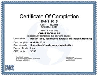 Certificate Of Completion
SANS 2015
April 13 - 18, 2015
Orlando, Florida
This certifies that
CHRIS MORALES
successfully completed the following course:
Course title:
Date completed:
Field of study:
Delivery Mode:
CPE credits:
Hacker Tools, Techniques, Exploits and Incident Handling
April 18, 2015
Specialized Knowledge and Applications
Live
37.50
The SANS Institute
8120 Woodmont Avenue, Suite 310
Bethesda MD 20814
Peggy Logue
Registration Department
April 18, 2015
 