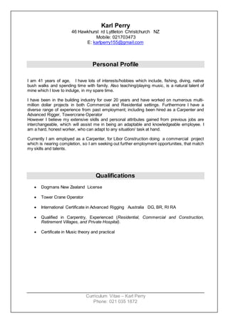 Curriculum Vitae – Karl Perry
Phone: 021 035 1872
Karl Perry
46 Hawkhurst rd Lyttleton Christchurch NZ
Mobile: 021703473
E: karlperry155@gmail.com
Personal Profile
I am 41 years of age, I have lots of interests/hobbies which include, fishing, diving, native
bush walks and spending time with family. Also teaching/playing music, is a natural talent of
mine which I love to indulge, in my spare time.
I have been in the building industry for over 20 years and have worked on numerous multi-
million dollar projects in both Commercial and Residential settings. Furthermore I have a
diverse range of experience from past employment; including been hired as a Carpenter and
Advanced Rigger, Towercrane Operator
However I believe my extensive skills and personal attributes gained from previous jobs are
interchangeable, which will assist me in being an adaptable and knowledgeable employee. I
am a hard, honest worker, who can adapt to any situation/ task at hand.
Currently I am employed as a Carpenter, for Libor Construction doing a commercial project
which is nearing completion, so I am seeking out further employment opportunities, that match
my skills and talents.
Qualifications
 Dogmans New Zealand License
 Tower Crane Operator
 International Certificate in Advanced Rigging Australia DG, BR, RI RA
 Qualified in Carpentry, Experienced (Residential, Commercial and Construction,
Retirement Villages, and Private Hospital).
 Certificate in Music theory and practical
 