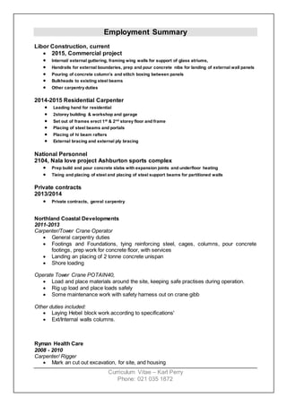 Curriculum Vitae – Karl Perry
Phone: 021 035 1872
Employment Summary
Libor Construction, current
 2015, Commercial project
 Internal/ external guttering, framing wing walls for support of glass atriums,
 Handrails for external boundaries, prep and pour concrete nibs for landing of external wall panels
 Pouring of concrete column’s and stitch boxing between panels
 Bulkheads to existing steel beams
 Other carpentry duties
2014-2015 Residential Carpenter
 Leading hand for residential
 2storey building & workshop and garage
 Set out of frames erect 1st
& 2nd
storey floor and frame
 Placing of steel beams and portals
 Placing of hi beam rafters
 External bracing and external ply bracing
National Personnel
2104, Nala love project Ashburton sports complex
 Prep build and pour concrete slabs with expansion joints and underfloor heating
 Tieing and placing of steel and placing of steel support beams for partitioned walls
Private contracts
2013/2014
 Private contracts, genral carpentry
Northland Coastal Developments
2011-2013
Carpenter/Tower Crane Operator
 General carpentry duties
 Footings and Foundations, tying reinforcing steel, cages, columns, pour concrete
footings, prep work for concrete floor, with services
 Landing an placing of 2 tonne concrete unispan
 Shore loading
Operate Tower Crane POTAIN40,
 Load and place materials around the site, keeping safe practises during operation.
 Rig up load and place loads safely
 Some maintenance work with safety harness out on crane gibb
Other duties included:
 Laying Hebel block work according to specifications'
 Ext/Internal walls columns.
Ryman Health Care
2008 - 2010
Carpenter/ Rigger
 Mark an cut out excavation, for site, and housing
 