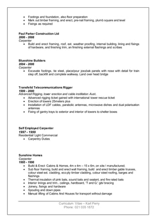 Curriculum Vitae – Karl Perry
Phone: 021 035 1872
 Footings and foundation, also floor preparation
 Mark out timber framing, and erect, pre-nail framing, plumb square and level
 Fixings as required
Paul Parker Construction Ltd
2006 - 2008
Carpenter
 Build and erect framing, roof, ext. weather proofing, internal building, lining and fixings
of hardware, and finishing trim, an finishing external flashings and scribes
Blueshine Builders
2004 - 2006
Carpenter
 Excavate footings, tie steel, place/pour jossbak panels with nose with detail for train
step off, backfill and complete walkway. Land over head bridge
Transfeild Telecommunications Rigger
1999 - 2000
Advanced Rigging, tower erection and cable instillation Aust.
 Advanced rigging ticket gained with international tower rescue ticket
 Erection of towers 25meters plus
 Installation of LDF cables, parabolic antennas, microwave dishes and dual polarisation
antennas
 Fixing of gantry trays to exterior and interior of towers to shelter boxes
Self Employed Carpenter
1997 - 1999
Residential/ Light Commercial
 Carpentry Duties
Sunshine Homes
Carpenter
1995 - 1996
 Build & Erect Cabins & Homes, 4m x 4m – 15 x 6m, on site / manufactured.
 Sub floor framing, build and erect wall framing, build and erect timber gable trusses,
colour steel ext. cladding, eco ply timber cladding, colour steel roofing, barges and
flashings
 Thermal insulation of pink bats, sound bats and sealant, and fire rated bats
 Interior linings and trim.. ceilings, hardboard, 'T and G,' gib/ bracing
 Joinery, fixings and hardware
 Spouting and down pipes
 Manual lifting of Cabins And Houses for transport without damage
 