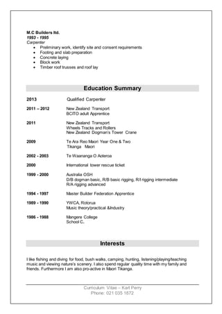 Curriculum Vitae – Karl Perry
Phone: 021 035 1872
M.C Builders ltd.
1993 - 1995
Carpenter
 Preliminary work, identify site and consent requirements
 Footing and slab preparation
 Concrete laying
 Block work
 Timber roof trusses and roof lay
Education Summary
2013 Qualified Carpenter
2011 – 2012 New Zealand Transport
BCITO adult Apprentice
2011 New Zealand Transport
Wheels Tracks and Rollers
New Zealand Dogman’s Tower Crane
2009 Te Ara Reo Maori Year One & Two
Tikanga Maori
2002 - 2003 Te Waananga O Aoteroa
2000 International tower rescue ticket
1999 - 2000 Australia OSH
D/B dogman basic, R/B basic rigging, R/I rigging intermediate
R/A rigging advanced
1994 - 1997 Master Builder Federation Apprentice
1989 - 1990 YWCA, Rotorua
Music theory/practical &Industry
1986 - 1988 Mangere College
School C.
Interests
I like fishing and diving for food, bush walks, camping, hunting, listening/playing/teaching
music and viewing nature’s scenery. I also spend regular quality time with my family and
friends. Furthermore I am also pro-active in Maori Tikanga.
 