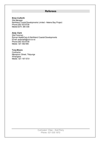Curriculum Vitae – Karl Perry
Phone: 021 035 1872
Referees
Brian Cutforth
Site Manager
Northland Costal Developments Limited - Helena Bay Project
Phone:(09) 433 6739
Mobile:0274 385 038
Andy Clark
Site Foreman
Ryman HealthCare & Northland Coastal Developments
Email: andyclark@ncd.co.nz
Phone:(09) 433 6739
Mobile: 021 582 695
Tony Moore
Contractor
Manapouri Street, Tikipunga
Whangarei
Mobile: 021 167 5731
 