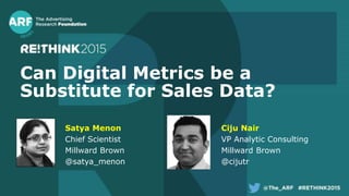 Can Digital Metrics be a
Substitute for Sales Data?
Satya Menon
Chief Scientist
Millward Brown
@satya_menon
Ciju Nair
VP Analytic Consulting
Millward Brown
@cijutr
 