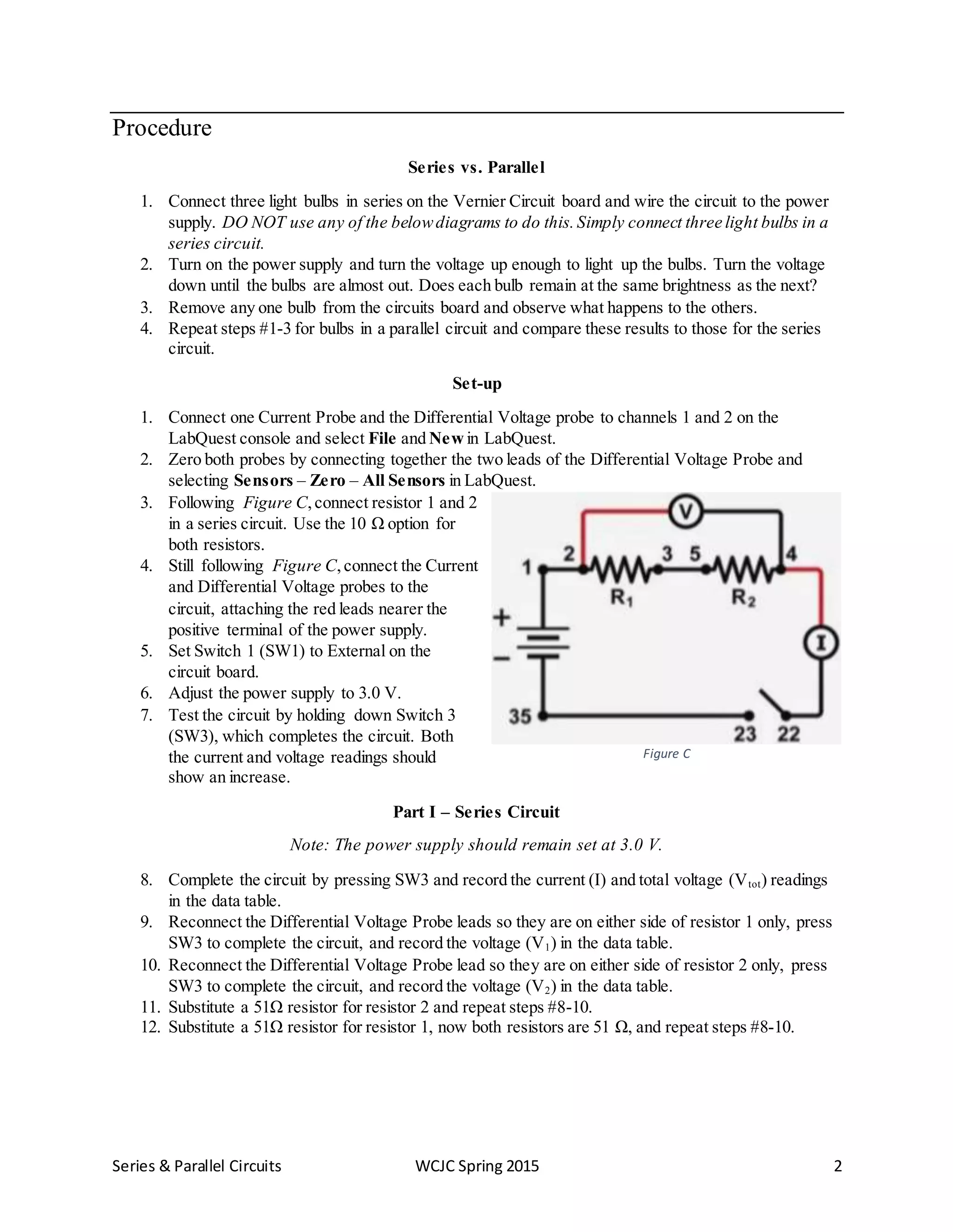 Series & Parallel Circuits WCJC Spring 2015 2
Procedure
Series vs. Parallel
1. Connect three light bulbs in series on the Vernier Circuit board and wire the circuit to the power
supply. DO NOT use any of the belowdiagrams to do this.Simply connect three light bulbs in a
series circuit.
2. Turn on the power supply and turn the voltage up enough to light up the bulbs. Turn the voltage
down until the bulbs are almost out. Does each bulb remain at the same brightness as the next?
3. Remove any one bulb from the circuits board and observe what happens to the others.
4. Repeat steps #1-3 for bulbs in a parallel circuit and compare these results to those for the series
circuit.
Set-up
1. Connect one Current Probe and the Differential Voltage probe to channels 1 and 2 on the
LabQuest console and select File and New in LabQuest.
2. Zero both probes by connecting together the two leads of the Differential Voltage Probe and
selecting Sensors – Zero – All Sensors in LabQuest.
3. Following Figure C,connect resistor 1 and 2
in a series circuit. Use the 10 Ω option for
both resistors.
4. Still following Figure C,connect the Current
and Differential Voltage probes to the
circuit, attaching the red leads nearer the
positive terminal of the power supply.
5. Set Switch 1 (SW1) to External on the
circuit board.
6. Adjust the power supply to 3.0 V.
7. Test the circuit by holding down Switch 3
(SW3), which completes the circuit. Both
the current and voltage readings should
show an increase.
Part I – Series Circuit
Note: The power supply should remain set at 3.0 V.
8. Complete the circuit by pressing SW3 and record the current (I) and total voltage (Vtot) readings
in the data table.
9. Reconnect the Differential Voltage Probe leads so they are on either side of resistor 1 only, press
SW3 to complete the circuit, and record the voltage (V1) in the data table.
10. Reconnect the Differential Voltage Probe lead so they are on either side of resistor 2 only, press
SW3 to complete the circuit, and record the voltage (V2) in the data table.
11. Substitute a 51Ω resistor for resistor 2 and repeat steps #8-10.
12. Substitute a 51Ω resistor for resistor 1, now both resistors are 51 Ω, and repeat steps #8-10.
Figure C
 
