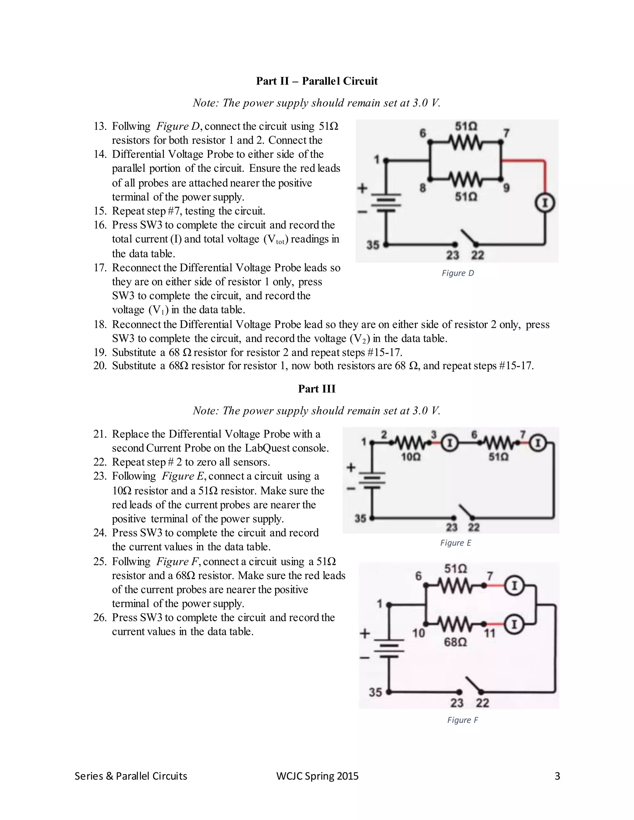 Series & Parallel Circuits WCJC Spring 2015 3
Part II – Parallel Circuit
Note: The power supply should remain set at 3.0 V.
13. Follwing Figure D,connect the circuit using 51Ω
resistors for both resistor 1 and 2. Connect the
14. Differential Voltage Probe to either side of the
parallel portion of the circuit. Ensure the red leads
of all probes are attached nearer the positive
terminal of the power supply.
15. Repeat step #7, testing the circuit.
16. Press SW3 to complete the circuit and record the
total current (I) and total voltage (Vtot) readings in
the data table.
17. Reconnect the Differential Voltage Probe leads so
they are on either side of resistor 1 only, press
SW3 to complete the circuit, and record the
voltage (V1) in the data table.
18. Reconnect the Differential Voltage Probe lead so they are on either side of resistor 2 only, press
SW3 to complete the circuit, and record the voltage (V2) in the data table.
19. Substitute a 68 Ω resistor for resistor 2 and repeat steps #15-17.
20. Substitute a 68Ω resistor for resistor 1, now both resistors are 68 Ω, and repeat steps #15-17.
Part III
Note: The power supply should remain set at 3.0 V.
21. Replace the Differential Voltage Probe with a
second Current Probe on the LabQuest console.
22. Repeat step # 2 to zero all sensors.
23. Following Figure E,connect a circuit using a
10Ω resistor and a 51Ω resistor. Make sure the
red leads of the current probes are nearer the
positive terminal of the power supply.
24. Press SW3 to complete the circuit and record
the current values in the data table.
25. Follwing Figure F,connect a circuit using a 51Ω
resistor and a 68Ω resistor. Make sure the red leads
of the current probes are nearer the positive
terminal of the power supply.
26. Press SW3 to complete the circuit and record the
current values in the data table.
Figure E
Figure F
Figure D
 