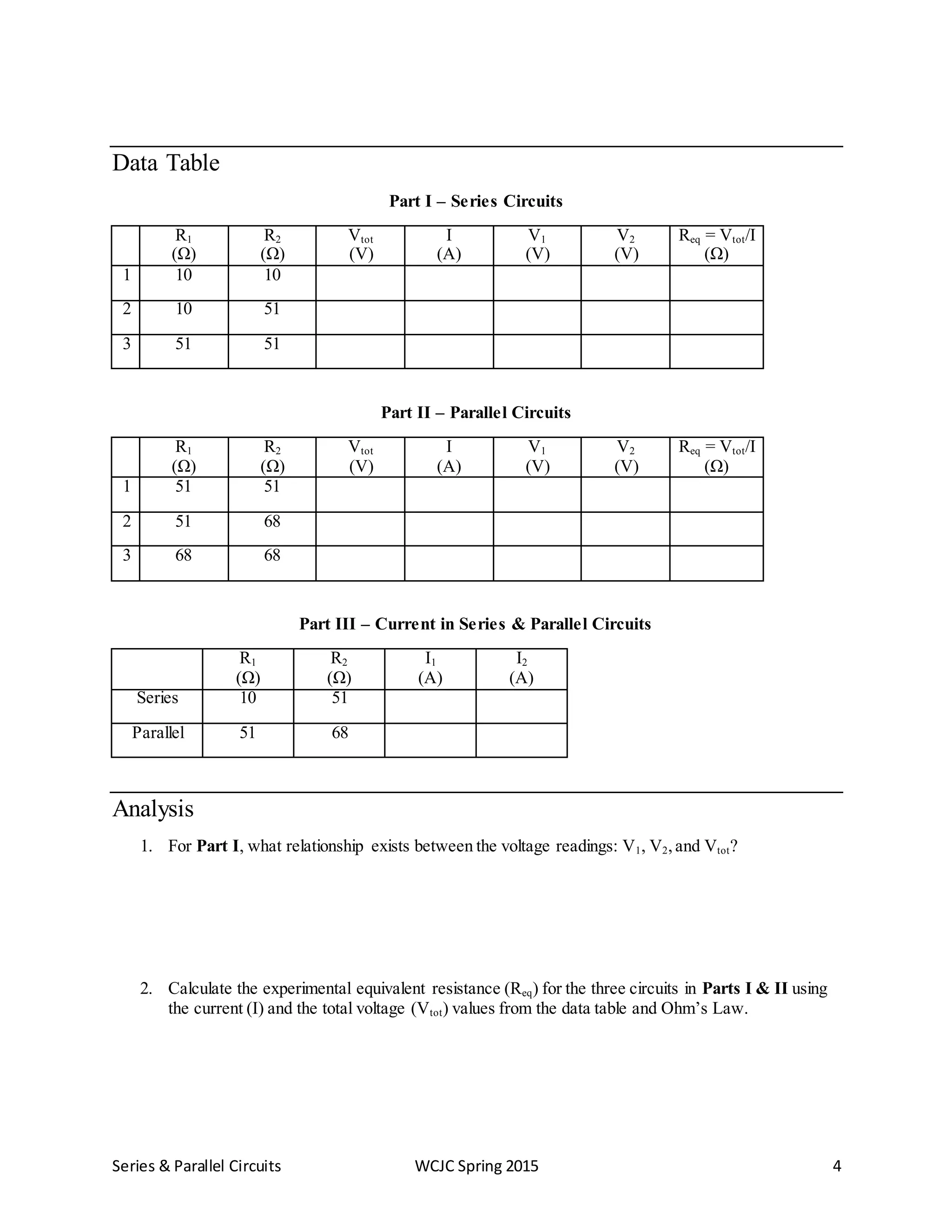 Series & Parallel Circuits WCJC Spring 2015 4
Data Table
Part I – Series Circuits
R1
(Ω)
R2
(Ω)
Vtot
(V)
I
(A)
V1
(V)
V2
(V)
Req = Vtot/I
(Ω)
1 10 10
2 10 51
3 51 51
Part II – Parallel Circuits
R1
(Ω)
R2
(Ω)
Vtot
(V)
I
(A)
V1
(V)
V2
(V)
Req = Vtot/I
(Ω)
1 51 51
2 51 68
3 68 68
Part III – Current in Series & Parallel Circuits
R1
(Ω)
R2
(Ω)
I1
(A)
I2
(A)
Series 10 51
Parallel 51 68
Analysis
1. For Part I, what relationship exists between the voltage readings: V1, V2,and Vtot?
2. Calculate the experimental equivalent resistance (Req) for the three circuits in Parts I & II using
the current (I) and the total voltage (Vtot) values from the data table and Ohm’s Law.
 
