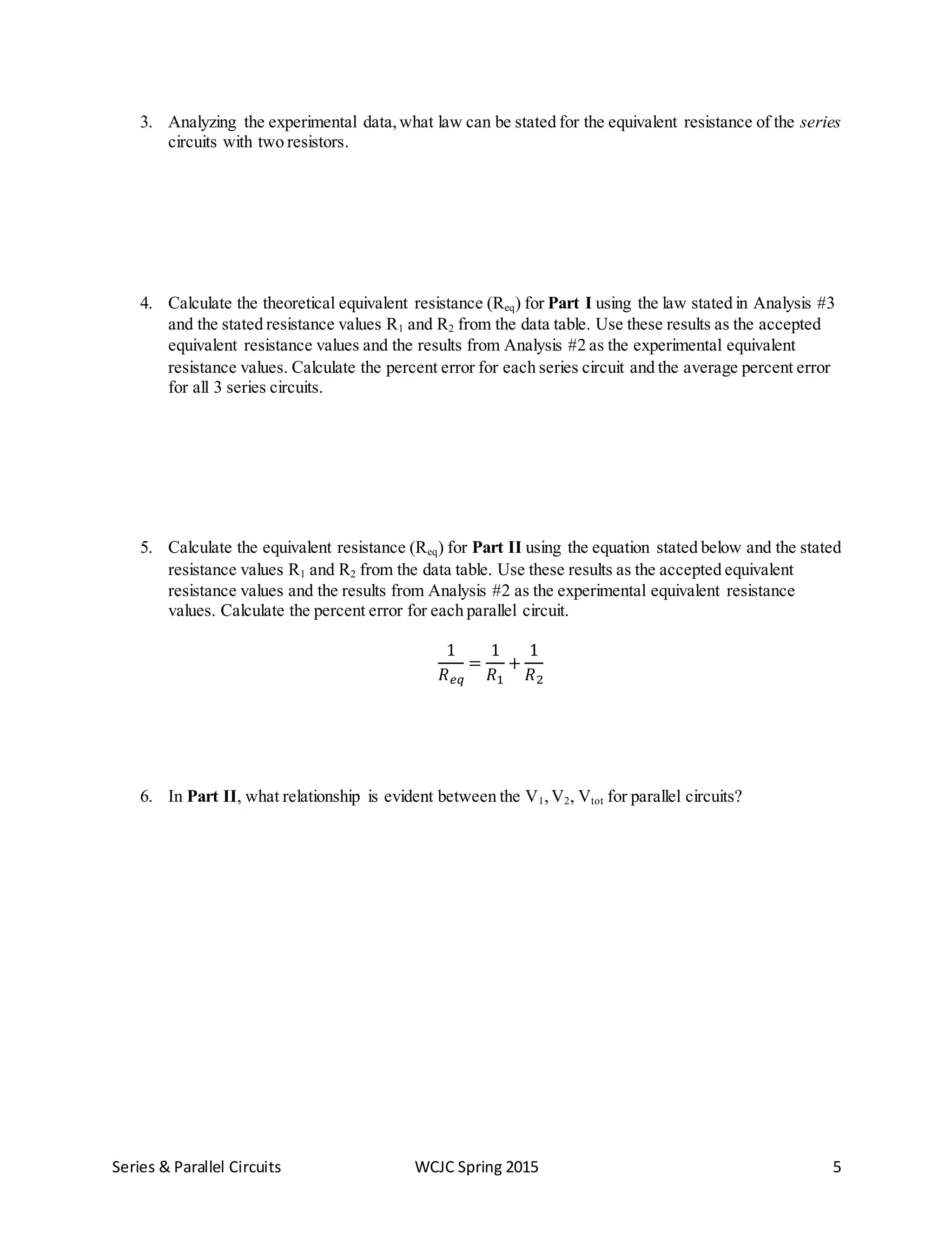 Series & Parallel Circuits WCJC Spring 2015 5
3. Analyzing the experimental data,what law can be stated for the equivalent resistance of the series
circuits with two resistors.
4. Calculate the theoretical equivalent resistance (Req) for Part I using the law stated in Analysis #3
and the stated resistance values R1 and R2 from the data table. Use these results as the accepted
equivalent resistance values and the results from Analysis #2 as the experimental equivalent
resistance values. Calculate the percent error for each series circuit and the average percent error
for all 3 series circuits.
5. Calculate the equivalent resistance (Req) for Part II using the equation stated below and the stated
resistance values R1 and R2 from the data table. Use these results as the accepted equivalent
resistance values and the results from Analysis #2 as the experimental equivalent resistance
values. Calculate the percent error for each parallel circuit.
1
𝑅 𝑒𝑞
=
1
𝑅1
+
1
𝑅2
6. In Part II, what relationship is evident between the V1,V2, Vtot for parallel circuits?
 