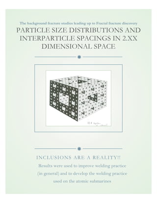 ð
ð
The background fracture studies leading up to Fractal fracture discovery
PARTICLE SIZE DISTRIBUTIONS AND
INTERPARTICLE SPACINGS IN 2.XX
DIMENSIONAL SPACE
INCLUSIONS ARE A REALITY!!
Results were used to improve welding practice
(in general) and to develop the welding practice
used on the atomic submarines
iocqCA)
w~ n IS pn.JlLr?-.
15?~"'DS-~'~ 12/pf8J
 