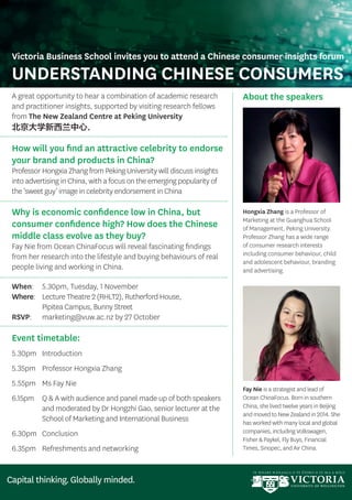 A great opportunity to hear a combination of academic research
and practitioner insights, supported by visiting research fellows
from The New Zealand Centre at Peking University
北京大学新西兰中心.
How will you find an attractive celebrity to endorse
your brand and products in China?
Professor Hongxia Zhang from Peking University will discuss insights
into advertising in China, with a focus on the emerging popularity of
the ‘sweet guy’ image in celebrity endorsement in China
Why is economic confidence low in China, but
consumer confidence high? How does the Chinese
middle class evolve as they buy?
Fay Nie from Ocean ChinaFocus will reveal fascinating findings
from her research into the lifestyle and buying behaviours of real
people living and working in China.
When:	 5.30pm, Tuesday, 1 November
Where:	Lecture Theatre 2 (RHLT2), Rutherford House,
Pipitea Campus, Bunny Street
RSVP: 	 marketing@vuw.ac.nz by 27 October
Event timetable:
5.30pm	Introduction
5.35pm	 Professor Hongxia Zhang
5.55pm	 Ms Fay Nie
6.15pm	Q  A with audience and panel made up of both speakers
and moderated by Dr Hongzhi Gao, senior lecturer at the
School of Marketing and International Business
6.30pm	Conclusion
6.35pm	 Refreshments and networking
About the speakers
Hongxia Zhang is a Professor of
Marketing at the Guanghua School
of Management, Peking University.
Professor Zhang has a wide range
of consumer research interests
including consumer behaviour, child
and adolescent behaviour, branding
and advertising.
Fay Nie is a strategist and lead of
Ocean ChinaFocus. Born in southern
China, she lived twelve years in Beijing
and moved to New Zealand in 2014. She
has worked with many local and global
companies, including Volkswagen,
Fisher  Paykel, Fly Buys, Financial
Times, Sinopec, and Air China.
Victoria Business School invites you to attend a Chinese consumer insights forum
UNDERSTANDING CHINESE CONSUMERS
 