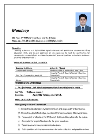 Mandeep
601, Floor- 6th Al Maha Tower B, Al bharsha-1 Dubai.
Phone no : +971 54 4241597 Email Id –jone.7307@gmail.com
Objective:
“Seeking a position in a high caliber organization that will enable me to make use of my
education, skills, and to gain additional on job experience to meet the qualification for
management responsibilities as I have the potential, personal qualities, enthusiasm, ambition,
creativity and innovations”.
ACADEMIC & PROFESSIONAL EDUCATION
Degree / Certificate University / Board
Diploma(Mechanical) Indian Institute of Aeronautics New Delhi
Plus Two (Science-Non Medical)
Himachal Pradesh Board of school Education.
Dharmshala.
Matric
Himachal Pradesh Board of school Education.
Dharmshala.
PROFESSIONALEXPERIENCE
o ACS (Advance Cash Services) International BPO New Delhi India
Job Title TL (Team Leader)
Duration April2012ToNovember 2014.
AREAS OF RESPONSIBILITIES
Manage my teamandteamwork.
(1) Check the attendance of my team members and responsibly of their leaves.
(2) Check the output of individual member of the team and pass it to my manager.
(3) Responsibly of all data of the BPO which distributed to my team for the output.
(4) Complete the target of the team for the good incentives.
(5) Take interview for new recruitment in the team.
(6) Build confidence in the team members for better collection and good incentives.
 