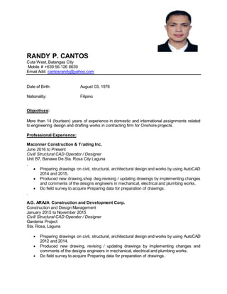 RANDY P. CANTOS
Cuta West, Batangas City
Mobile # +639 56-126 6639
Email Add: cantosrandy@yahoo.com
Date of Birth: August 03, 1976
Nationality: Filipino
Objectives:
More than 14 (fourteen) years of experience in domestic and international assignments related
to engineering design and drafting works in contracting firm for Onshore projects.
Professional Experience:
Maconner Construction & Trading Inc.
June 2016 to Present
Civil/ Structural CAD Operator / Designer
Unit B7, Banawe De Sta. Rosa City Laguna
.
 Preparing drawings on civil, structural, architectural design and works by using AutoCAD
2014 and 2015.
 Produced new drawing,shop dwg.revising / updating drawings by implementing changes
and comments of the designs engineers in mechanical, electrical and plumbing works.
 Do field survey to acquire Preparing data for preparation of drawings.
.
A.G. ARAJA Construction and Development Corp.
Construction and Design Management
January 2015 to November 2015
Civil/ Structural CAD Operator / Designer
Gardenia Project
Sta. Rosa, Laguna
 Preparing drawings on civil, structural, architectural design and works by using AutoCAD
2012 and 2014.
 Produced new drawing, revising / updating drawings by implementing changes and
comments of the designs engineers in mechanical, electrical and plumbing works.
 Do field survey to acquire Preparing data for preparation of drawings.
 
