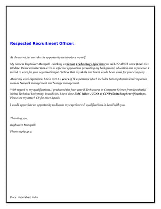 Respected Recruitment Officer:
At the outset, let me take the opportunity to introduce myself.
My name is Raghuveer Munipalli , working as Senior Technology Specialist in WELLSFARGO since JUNE 2012
till date. Please consider this letter as a formal application presenting my background, education and experience. I
intend to work for your organization for I believe that my skills and talent would be an asset for your company.
About my work experience, I have over 8+ years of IT experience which includes banking domain covering areas
such as Network management and Storage management.
With regard to my qualifications, I graduated the four-year B.Tech course in Computer Science from Jawaharlal
Nehru Technical University. In addition, I have done EMC isilon , CCNA & CCNP (Switching) certifications.
Please see my attach CV for more details.
I would appreciate an opportunity to discuss my experience & qualifications in detail with you.
Thanking you,
Raghuveer Munipalli
Phone: 9963545311
Place: Hyderabad, India
 