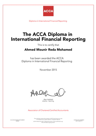 Diploma in International Financial Reporting
The ACCA Diploma in
International Financial Reporting
This is to certify that
Ahmed Mounir Reda Mohamed
has been awarded the ACCA
Diploma in International Financial Reporting
November 2015
Alan Hatfield
director - learning
Association of Chartered Certified Accountants
ACCA REGISTRATION NUMBER:
3404801
This certificate remains the property of ACCA and must not in any
circumstances be copied, altered or otherwise defaced.
ACCA retains the right to demand the return of this certificate at any
time and without giving reason.
CERTIFICATE NUMBER:
8014133262175
 