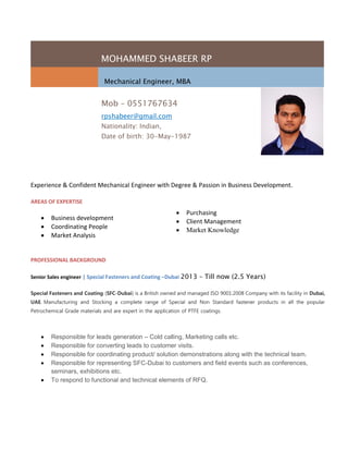 MOHAMMED SHABEER RP
Mechanical Engineer, MBA
Mob – 0551767634
rpshabeer@gmail.com
Nationality: Indian,
Date of birth: 30-May-1987
Experience & Confident Mechanical Engineer with Degree & Passion in Business Development.
AREAS OF EXPERTISE
 Business development
 Coordinating People
 Market Analysis
 Responsible for leads generation – Cold calling, Marketing calls etc.
 Responsible for converting leads to customer visits.
 Responsible for coordinating product/ solution demonstrations along with the technical team.
 Responsible for representing SFC-Dubai to customers and field events such as conferences,
seminars, exhibitions etc.
 To respond to functional and technical elements of RFQ.
 Purchasing
 Client Management
 Market Knowledge
PROFESSIONAL BACKGROUND
Senior Sales engineer | Special Fasteners and Coating –Dubai 2013 – Till now (2.5 Years)
Special Fasteners and Coating (SFC-Dubai) is a British owned and managed ISO 9001:2008 Company with its facility in Dubai,
UAE. Manufacturing and Stocking a complete range of Special and Non Standard fastener products in all the popular
Petrochemical Grade materials and are expert in the application of PTFE coatings.
 