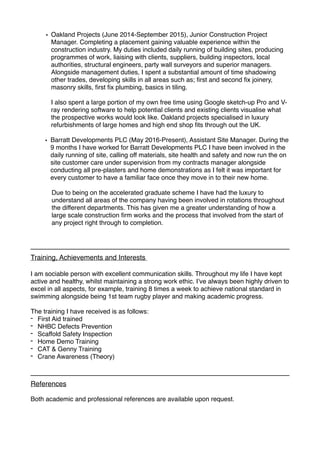 • Oakland Projects (June 2014-September 2015), Junior Construction Project
Manager. Completing a placement gaining valuable experience within the
construction industry. My duties included daily running of building sites, producing
programmes of work, liaising with clients, suppliers, building inspectors, local
authorities, structural engineers, party wall surveyors and superior managers.
Alongside management duties, I spent a substantial amount of time shadowing
other trades, developing skills in all areas such as; ﬁrst and second ﬁx joinery,
masonry skills, ﬁrst ﬁx plumbing, basics in tiling.
I also spent a large portion of my own free time using Google sketch-up Pro and V-
ray rendering software to help potential clients and existing clients visualise what
the prospective works would look like. Oakland projects specialised in luxury
refurbishments of large homes and high end shop ﬁts through out the UK.
• Barratt Developments PLC (May 2016-Present), Assistant Site Manager. During the
9 months I have worked for Barratt Developments PLC I have been involved in the
daily running of site, calling off materials, site health and safety and now run the on
site customer care under supervision from my contracts manager alongside
conducting all pre-plasters and home demonstrations as I felt it was important for
every customer to have a familiar face once they move in to their new home.
Due to being on the accelerated graduate scheme I have had the luxury to
understand all areas of the company having been involved in rotations throughout
the different departments. This has given me a greater understanding of how a
large scale construction ﬁrm works and the process that involved from the start of
any project right through to completion.
Training, Achievements and Interests
I am sociable person with excellent communication skills. Throughout my life I have kept
active and healthy, whilst maintaining a strong work ethic. I’ve always been highly driven to
excel in all aspects, for example, training 8 times a week to achieve national standard in
swimming alongside being 1st team rugby player and making academic progress.
The training I have received is as follows:
- First Aid trained
- NHBC Defects Prevention
- Scaffold Safety Inspection
- Home Demo Training
- CAT & Genny Training
- Crane Awareness (Theory)
References
Both academic and professional references are available upon request.
 